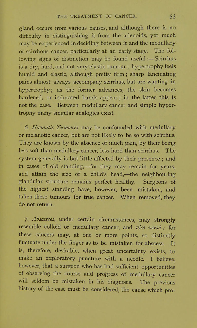 gland, occurs from various causes, and although there is no difficulty in distinguishing it from the adenoids, yet much may be experienced in deciding between it and the medullary or scirrhous cancer, particularly at an early stage. The fol- lowing signs of distinction may be found useful:—Scirrhus is a dry, hard, and not very elastic tumour ; hypertrophy feels humid and elastic, although pretty firm ; sharp lancinating pains almost always accompany scirrhus, but are wanting in hypertrophy; as the former advances, the skin becomes hardened, or indurated bands appear ; in the latter this is not the case. Between medullary cancer and simple hyper- trophy many singular analogies exist. 6. HcBmatic Tumours may be confounded with medullary or melanotic cancer, but are not likely to be so with scirrhus. They are known by the absence of much pain, by their being less soft than medullary cancer, less hard than scirrhus. The system generally is but little affected by their presence ; and in cases of old standing,—for they may remain for years, and attain the size of a child's head,—the neighbouring glandular structure remains perfect healthy. Surgeons of the highest standing have, however, been mistaken, and taken these tumours for true cancer. When removed, they do not return. 7. Abscesses, under certain circumstances, may strongly resemble colloid or medullary cancer, and vice versd; for these cancers may, at one or more points, so distinctly fluctuate under the finger as to be mistaken for abscess. It is, therefore, desirable, when great uncertainty exists, to make an exploratory puncture with a needle. I believe, however, that a surgeon who has had sufficient opportunities of observing the course and progress of medullary cancer will seldom be mistaken in his diagnosis. The previous history of the case must be considered, the cause which pro-