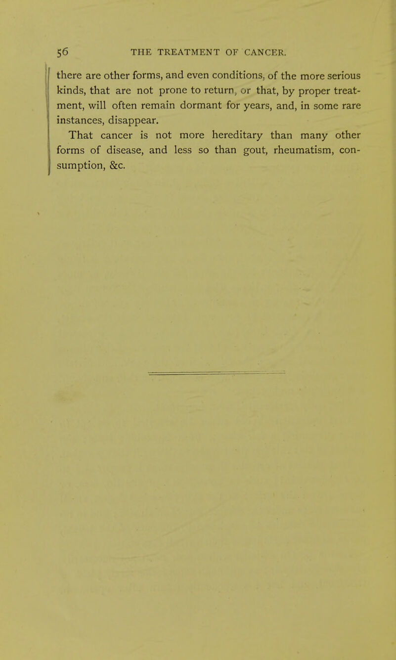 there are other forms, and even conditions, of the more serious kinds, that are not prone to return, or that, by proper treat- ment, will often remain dormant for years, and, in some rare instances, disappear. That cancer is not more hereditary than many other forms of disease, and less so than gout, rheumatism, con- sumption, &c.