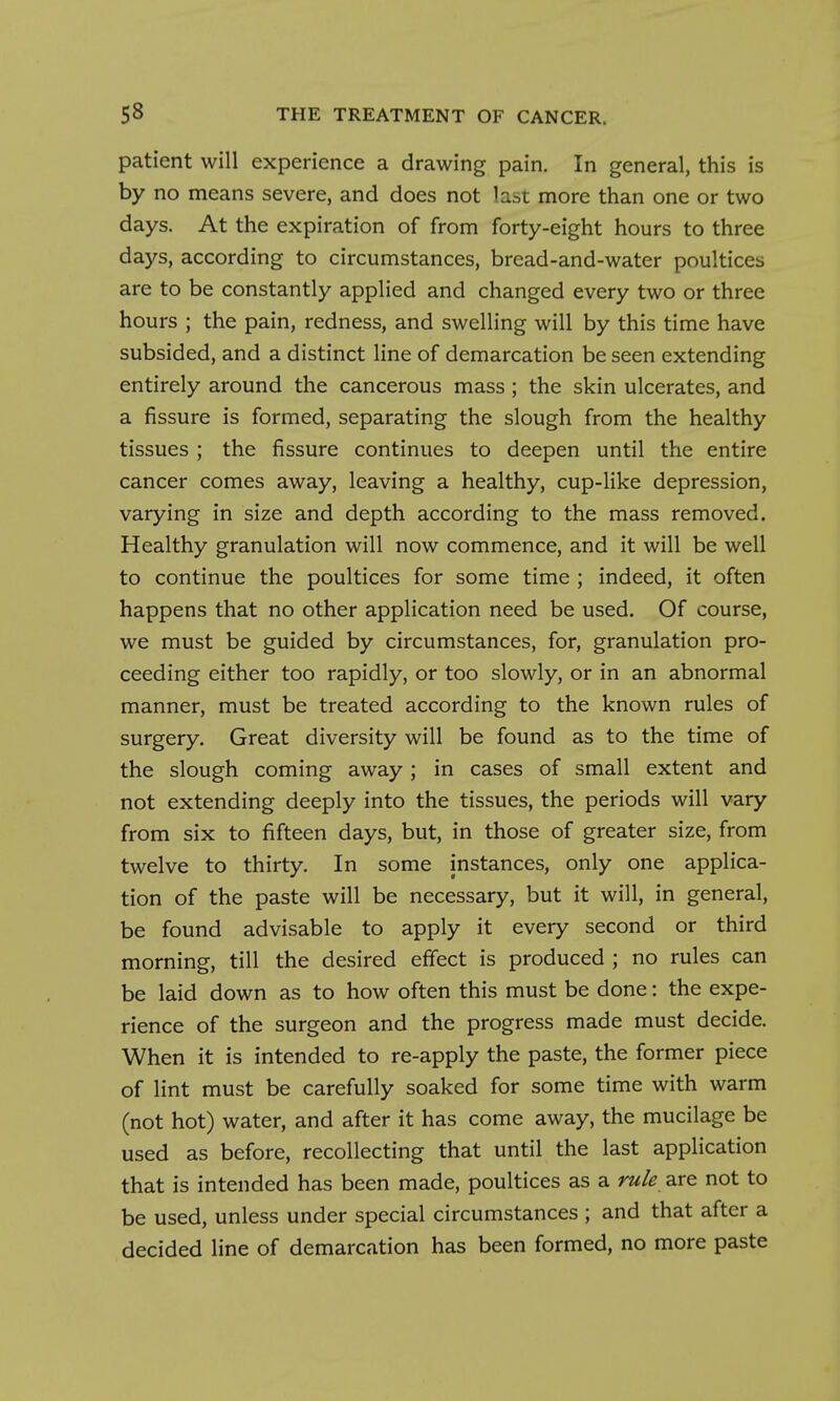 patient will experience a drawing pain. In general, this is by no means severe, and does not last more than one or two days. At the expiration of from forty-eight hours to three days, according to circumstances, bread-and-water poultices are to be constantly applied and changed every two or three hours ; the pain, redness, and swelling will by this time have subsided, and a distinct line of demarcation be seen extending entirely around the cancerous mass ; the skin ulcerates, and a fissure is formed, separating the slough from the healthy tissues ; the fissure continues to deepen until the entire cancer comes away, leaving a healthy, cup-like depression, varying in size and depth according to the mass removed. Healthy granulation will now commence, and it will be well to continue the poultices for some time ; indeed, it often happens that no other application need be used. Of course, we must be guided by circumstances, for, granulation pro- ceeding either too rapidly, or too slowly, or in an abnormal manner, must be treated according to the known rules of surgery. Great diversity will be found as to the time of the slough coming away; in cases of small extent and not extending deeply into the tissues, the periods will vary from six to fifteen days, but, in those of greater size, from twelve to thirty. In some instances, only one applica- tion of the paste will be necessary, but it will, in general, be found advisable to apply it every second or third morning, till the desired effect is produced ; no rules can be laid down as to how often this must be done: the expe- rience of the surgeon and the progress made must decide. When it is intended to re-apply the paste, the former piece of lint must be carefully soaked for some time with warm (not hot) water, and after it has come away, the mucilage be used as before, recollecting that until the last application that is intended has been made, poultices as a rule are not to be used, unless under special circumstances ; and that after a decided line of demarcation has been formed, no more paste