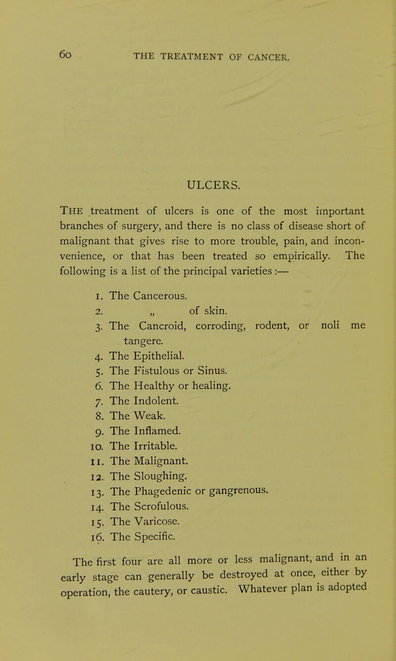 ULCERS. The treatment of ulcers is one of the most important branches of surgery, and there is no class of disease short of malignant that gives rise to more trouble, pain, and incon- venience, or that has been treated so empirically. The following is a list of the principal varieties :— 1. The Cancerous. 2. „ of skin. 3. The Cancroid, corroding, rodent, or noli me tangere. 4. The Epithelial. 5. The Fistulous or Sinus. 6. The Healthy or healing. 7. The Indolent. 8. The Weak. 9. The Inflamed. 10. The Irritable. 11. The Malignant. 12. The Sloughing. 13. The Phagedenic or gangrenous. 14. The Scrofulous. 15. The Varicose. 16. The Specific. The first four are all more or less malignant, and in an early stage can generally be destroyed at once, either by operation, the cautery, or caustic. Whatever plan is adopted