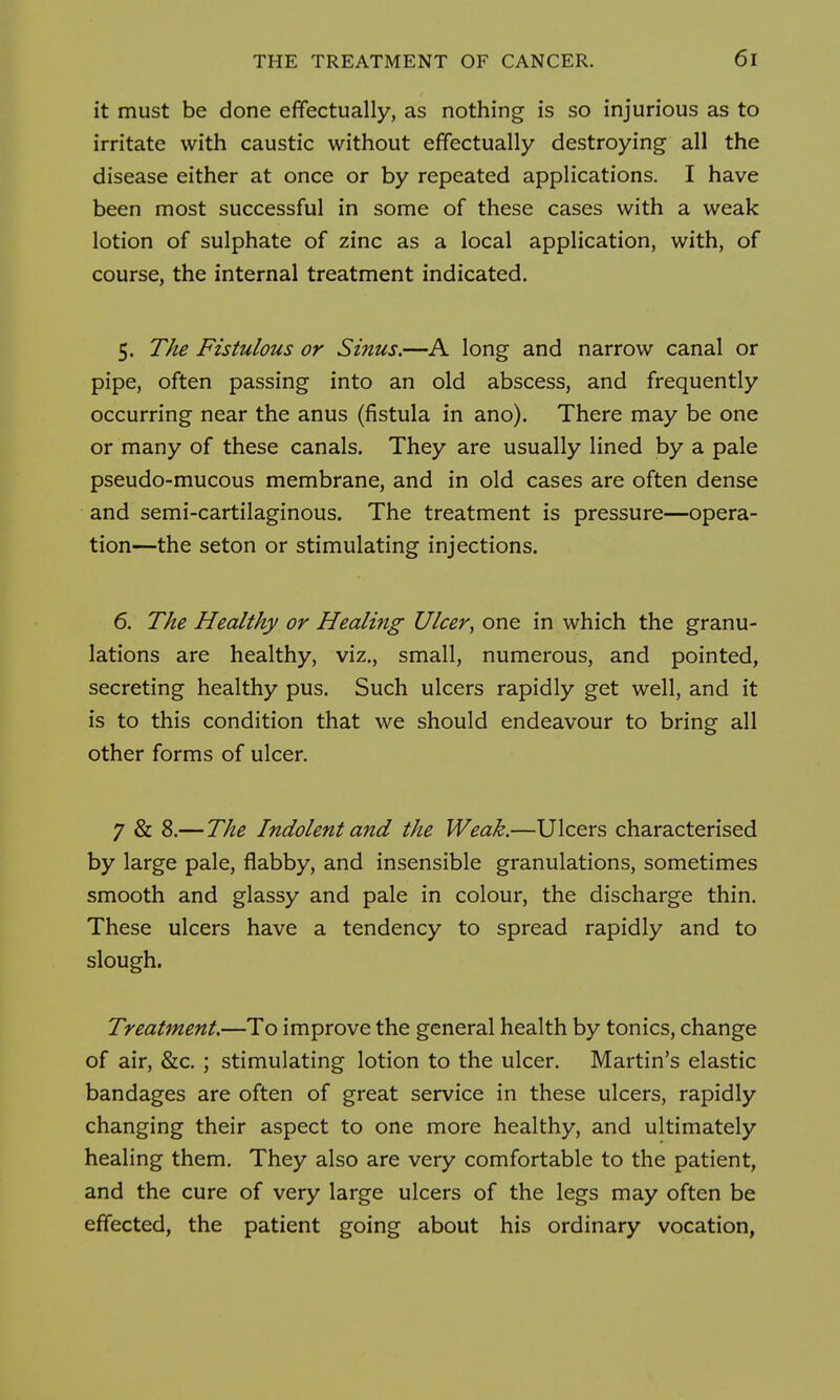 it must be done effectually, as nothing is so injurious as to irritate with caustic without effectually destroying all the disease either at once or by repeated applications. I have been most successful in some of these cases with a weak lotion of sulphate of zinc as a local application, with, of course, the internal treatment indicated. 5. The Fistulous or Sinus.—A long and narrow canal or pipe, often passing into an old abscess, and frequently occurring near the anus (fistula in ano). There may be one or many of these canals. They are usually lined by a pale pseudo-mucous membrane, and in old cases are often dense and semi-cartilaginous. The treatment is pressure—opera- tion—the seton or stimulating injections. 6. The Healthy or Healing Ulcer, one in which the granu- lations are healthy, viz., small, numerous, and pointed, secreting healthy pus. Such ulcers rapidly get well, and it is to this condition that we should endeavour to bring all other forms of ulcer. 7 & 8.—The Indolent and the Weak.—Ulcers characterised by large pale, flabby, and insensible granulations, sometimes smooth and glassy and pale in colour, the discharge thin. These ulcers have a tendency to spread rapidly and to slough. Treatment.—To improve the general health by tonics, change of air, &c. ; stimulating lotion to the ulcer. Martin's elastic bandages are often of great service in these ulcers, rapidly changing their aspect to one more healthy, and ultimately healing them. They also are very comfortable to the patient, and the cure of very large ulcers of the legs may often be effected, the patient going about his ordinary vocation,