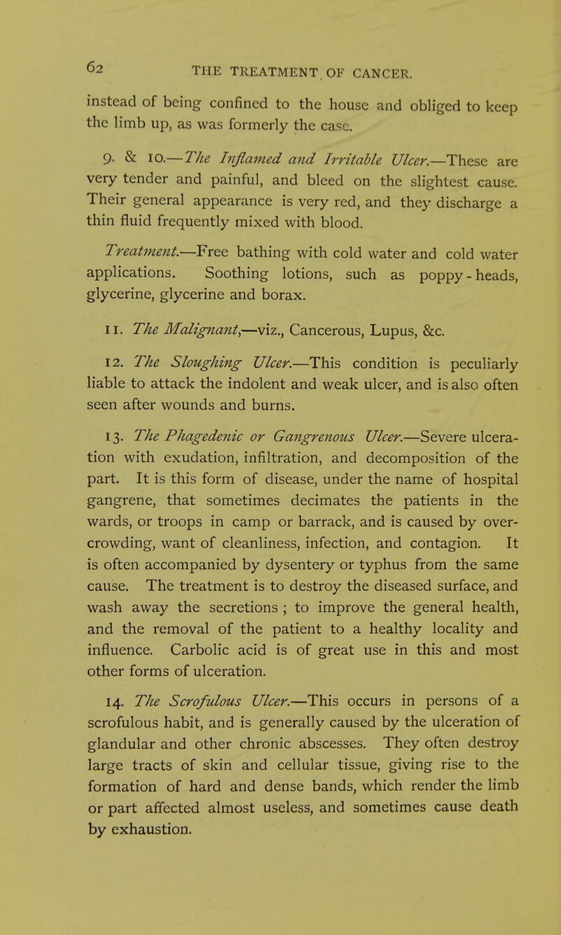 instead of being confined to the house and obliged to keep the limb up, as was formerly the case. 9. & 10.—The Inflamed and Irritable Ulcer.—These are very tender and painful, and bleed on the slightest cause. Their general appearance is very red, and they discharge a thin fluid frequently mixed with blood. Treatment.—Free bathing with cold water and cold water applications. Soothing lotions, such as poppy-heads, glycerine, glycerine and borax. 11. The Malignant^—viz., Cancerous, Lupus, &c. 12. The Sloughing Ulcer.—This condition is peculiarly liable to attack the indolent and weak ulcer, and is also often seen after wounds and burns. 13. The Phagedenic or Gangrenous Ulcer.—Severe ulcera- tion with exudation, infiltration, and decomposition of the part. It is this form of disease, under the name of hospital gangrene, that sometimes decimates the patients in the wards, or troops in camp or barrack, and is caused by over- crowding, want of cleanliness, infection, and contagion. It is often accompanied by dysentery or typhus from the same cause. The treatment is to destroy the diseased surface, and wash away the secretions ; to improve the general health, and the removal of the patient to a healthy locality and influence. Carbolic acid is of great use in this and most other forms of ulceration. 14. The Scrofulous Ulcer.—This occurs in persons of a scrofulous habit, and is generally caused by the ulceration of glandular and other chronic abscesses. They often destroy large tracts of skin and cellular tissue, giving rise to the formation of hard and dense bands, which render the limb or part affected almost useless, and sometimes cause death by exhaustion.