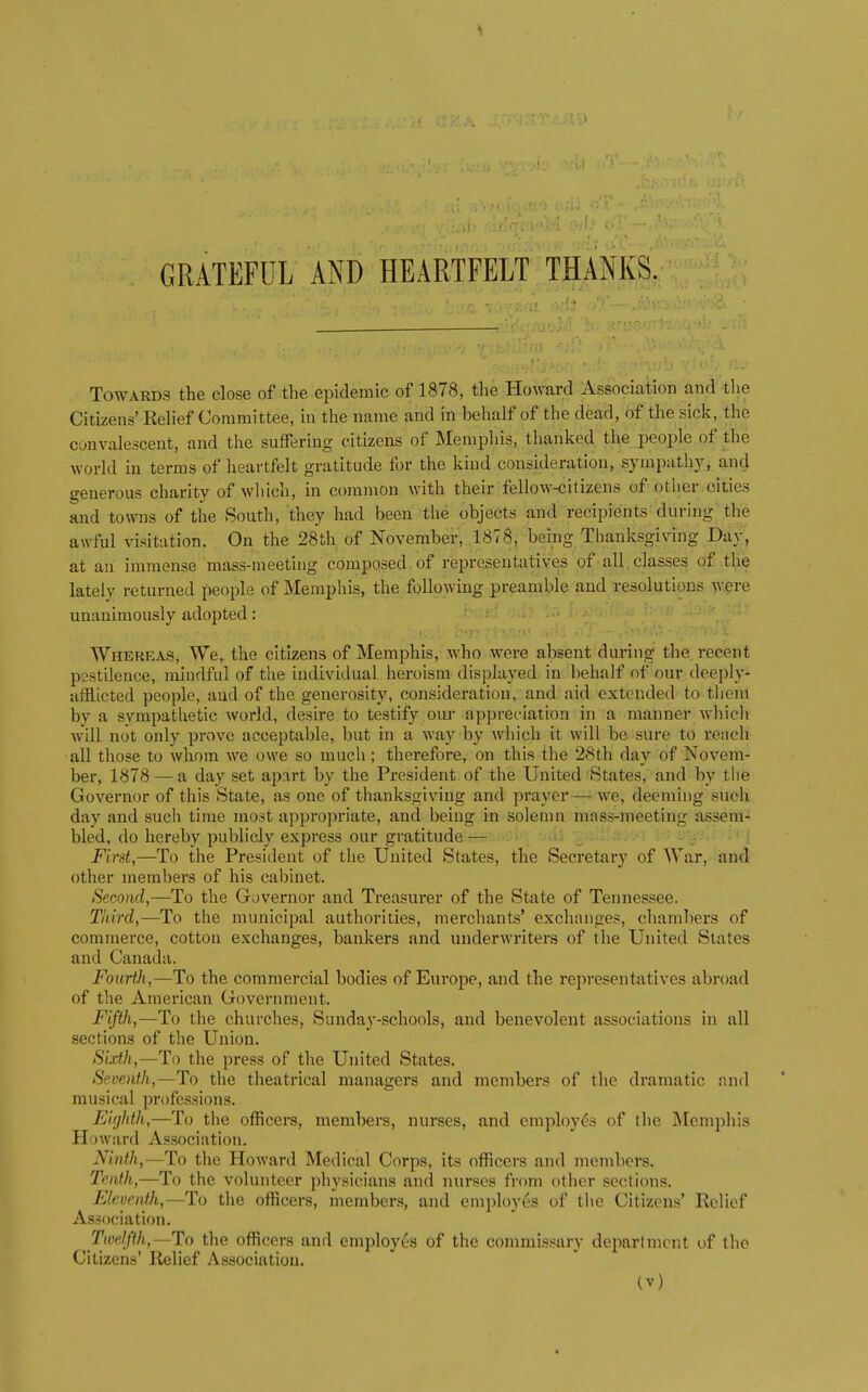 GRATEFUL AND HEARTFELT THANKS. Towards the close of the epidemic of 1878, tlie Howard Association and tlie Citizens' Relief Committee, in the name and in behalf of the dead, of the sick, the convalescent, and the suffering citizens of Memphis, thanked the people of the world in terms of heartfelt gratitude for the kind consideration, sympathy, and generous charity of which, in common with their fellow-citizens of other cities and towns of the South, they had been the objects and recipients during'the awful visitation. On the 28th of November, 1878, behig Thanksgiving Day, at an immense mass-meeting composed,of representatives of-all,classes of tl,ie lately returned people of Memphis, the following preamble and resolutions were unanimously adopted: Whereas, We, the citizens of Memphis, who were absent during the recent pestilence, mindful of the individual heroism displayed in behalf of our deeply- afflicted people, and of the generosity, consideration, and aid extended to them by a sympathetic world, desire to testify oiu- appreciation in a manner which will not only prove acceptable, but in a way by which it will be sure to reach all those to whom we owe so much ; therefore, on this the 28th day of Novem- ber, 1878 — a day set apart by the President of the United States, and by the Governor of this State, as one of thanksgiving and prayer—-we, deeming such day and such time most appropriate, and being in solemn mass-meeting assem- bled, do hereby publicly express our gratitude—■. ->• : -V - ■ First,—To the President of the United States, the Secretary of War, and other members of his cabinet. Second,—To the Governor and Treasurer of the State of Tennessee. Third,—To the municipal authorities, merchants' exchanges, chambers of commerce, cotton exchanges, bankers and underwriters of the United Slates and Canada. Fourth,—To the commercial bodies of Europe, and the representatives abroad of the American Government. Fifth,—To the churches, Sunday-schools, and benevolent associations in all sections of the Union. Sixth,—To the press of the United States. Seventh,—To the theatrical managers and members of the dramatic and musical professions. Eirjhth,—To the officers, members, nurses, and employ<?3 of the Memphis Howard As.sociation, Ninth,—To the Howard Medical Corps, its officers and members. Tenth,—To the volunteer physicians and nurses from other sections. Eleventh,—To the officers, members, and employes of the Citizens' Relief Association. Twelfth,—To the officers and employes of the commissary department of the Citizens' Relief Association.