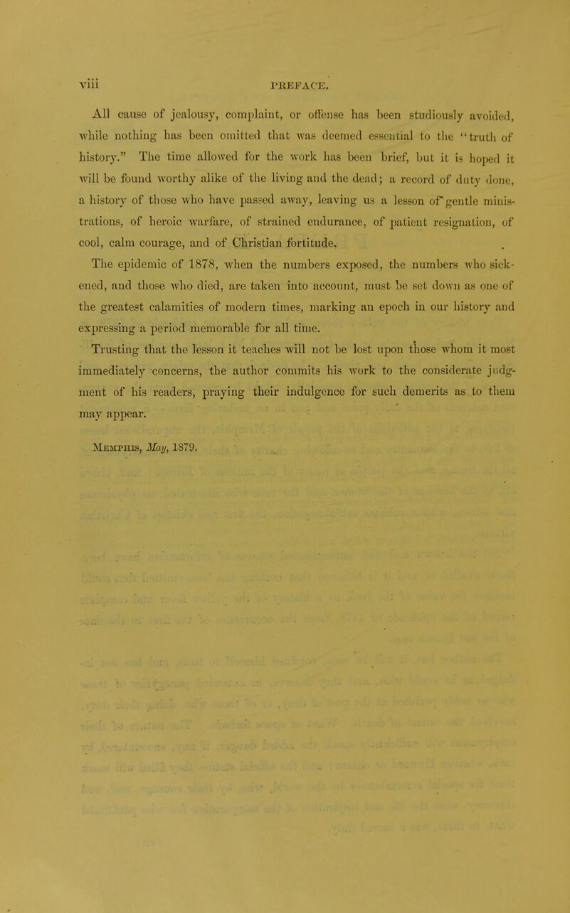 All cause of jealousy, complaint, or offense has been studiously avoided, while nothing has been omitted that was deemed ef=scntial to the truth of history. The time allowed for the work has been brief, but it is hoped it will be found worthy alike of the living and the dead; a record of duty done, a history of those who have passed away, leaving us a lesson of gentle minis- trations, of heroic Aviirfare, of strained endurance, of patient resignation, of cool, calm courage, and of Christian fortitude. The epidemic of 1878, Avhen the numbers exposed, the numbers who sick- ened, and those who died, are taken into account, must be set down as one of the greatest calamities of modern times, marking an epoch in our history and expressing a period memorable for all time. Trusting that the lesson it teaches will not be lost upon those whom it most immediately concerns, the author commits his work to the considerate judg- ment of his readers, praying their indulgence for such demerits as to them may appear. Memphis, May, 1879.