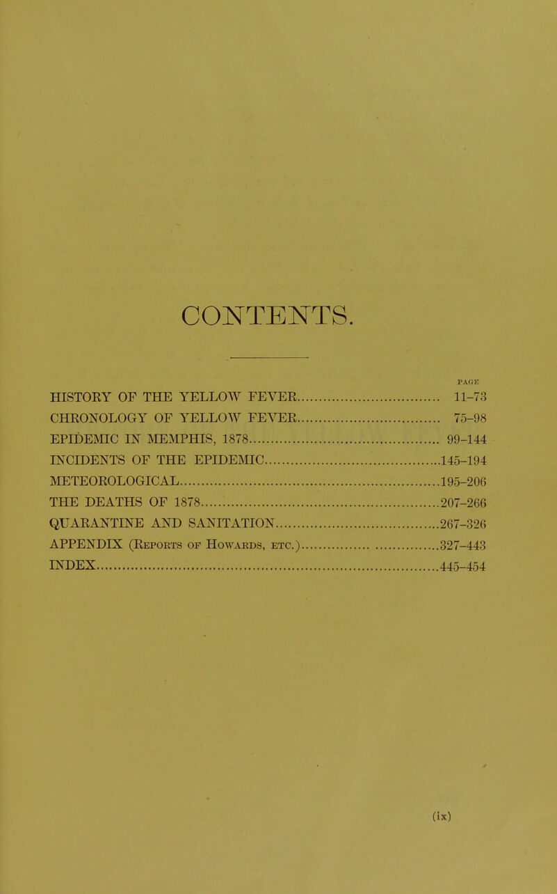 CONTENTS. PAGE HISTOEY OF THE YELLOW FEVER 11-73 CHRONOLOGY OF YELLOW FEVER 75-98 EPHDEMIC IN MEMPHIS, 1878 99-144 D^CIDENTS OF THE EPIDEMIC 145-194 METEOROLOGICAL 195-206 THE DEATHS OF 1878 207-266 QUARANTINE AND SANITATION 267-326 APPENDIX (Repoets of Howards, etc.) 327-443 INDEX 445-454