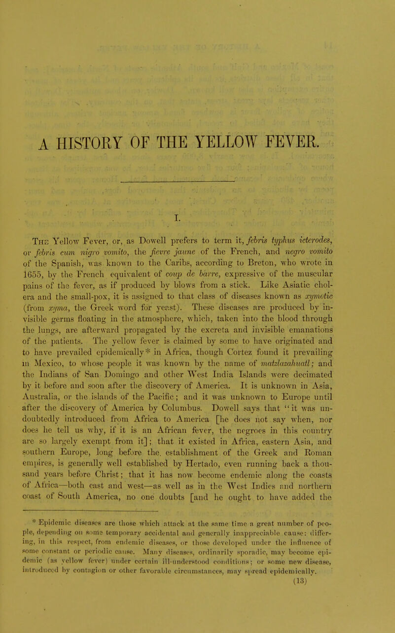 I. The Yellow Fever, or, as Dowell prefers to term it, febns typhis icterodes, or febris cum nigro vomito, the fievre jaune of the French, and negro vomito of the Spanish, was known to the Caribs, according to Breton, who wrote in 1655, by the French equivalent of coup de barre, expressive of the muscular pains of the fever, as if produced by blows from a stick. Like Asiatic chol- era and the small-pox, it is assigned to that class of diseases known as xyinotic (from xi/ma, the Greek word for yeast). These diseases are produced by in- visible germs floating in the atmosphere, which, taken into the blood through the lungs, are afterward propagated by the excreta and invisible emanations of the patients. The yellow fever is claimed by some to have originated and to have prevailed epidemically* in Africa, though Cortez found it prevailing in Mexico, to whose people it was known by the name of matzlazahuatl; and the Indians of San Domingo and other West India Islands were decimated by it before and soon after the discovery of America. It is unknown in Asia, Australia, or tlie islands of the Pacific; and it was unknown to Europe until after the discovery of America by Columbus. Dowell says that it was un- doubtedly introduced from Africa to America [he does not say when, nor does he tell us why, if it is an African fever, the negroes in this country are so largely exempt from it]; that it existed in Africa, eastern Asia, and southern Europe, long before the. establishment of the Greek and Roman empires, is generally well established by Hertado, even running back a thou- sand years before Christ; that it has now become endemic along the coasts of Africa—both east and west—as well as in the West Indies imd northern coast of South America, no one doubts [and he ought to have added the * Epidemic diaeaacs are tliose which attack nt the Rame time a great number of peo- ple, depending on Rorris temporary accidental and generally inappreciable cause: difTer- ing, in this respect, from endemic diseases, or those developed under the influence of some constant or periodic cause. Many diseases, ordinarily sporadic, may become epi- demic (as yellow fever) under certain ill-understood conditions; or some new disease, inlruduccd by contagion or other favorable circumstances, may spread epidemically.