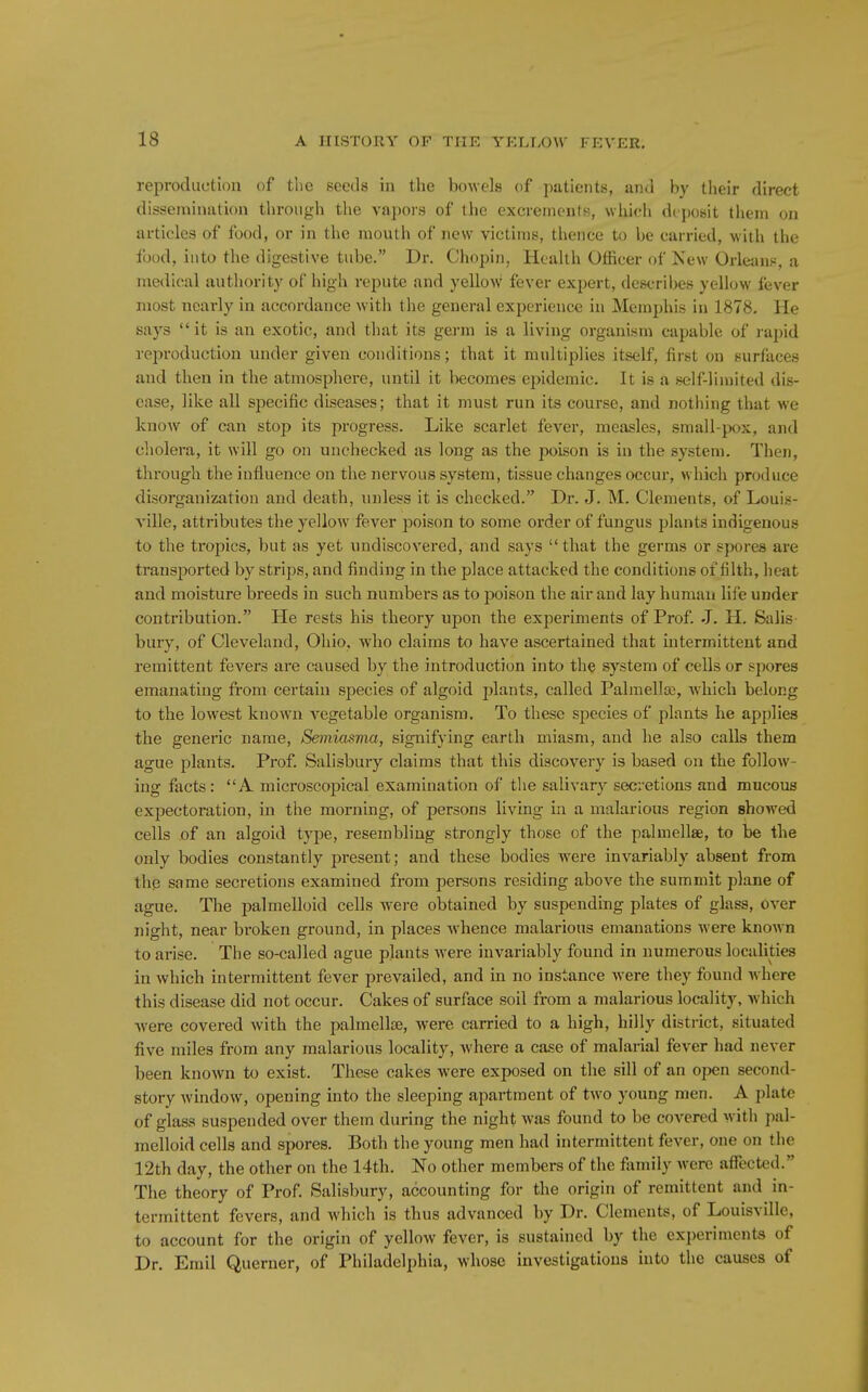 reproduction of the seeds in the bowels of patients, and by their direct dissemination through the vapors of the excrements, which deposit them on articles of food, or in the mouth of new victims, thence to be carried, with the food, into the digestive tube. Dr. Chopin, Health Officer of New Orleans:, a medical authority of high repute and yellow' fever expert, describes yellow fever most nearly in accordance with the general experience in Memphis in 1878. He says  it is an exotic, and that its germ is a living organism capable of rapid reproduction under given conditions; that it multiplies itself, first on surfaces and then in the atmosphere, until it becomes epidemic. It is a self-limited dis- ease, like all specific diseases; that it must run its course, and nothing that we know of can stop its progress. Like scarlet fever, measles, small-jx^x, and cholera, it will go on unchecked as long as the poison is in the system. Then, through the influence on the nervous system, tissue changes occur, which produce disorganization and death, unless it is checked. Dr. J. M. Clements, of Louis- A'ille, attributes the yellow fever poison to some order of fungus plants indigenous to the tropics, but as yet undiscovered, and says that the germs or spores are transported by strips, and finding in the place attacked the conditions of filth, heat and moisture breeds in such numbers as to poison the air and lay human life under contribution. He rests his theory upon the experiments of Prof. J. H. Salis- bury, of Cleveland, Ohio, who claims to have ascertained that intermittent and remittent fevers are caused by the introduction into the system of cells or spores emanating from certain species of algoid plants, called Palmellas, which belong to the lowest known vegetable organism. To these species of plants he applies the generic name, Semiasma, signifying earth miasm, and he also calls them ague plants. Prof. Salisbury claims that this discovery is based on the follow- ing facts: A microscopical examination of the salivary secretions and mucous expectoration, in the morning, of persons living in a malarious region showed cells .of an algoid type, resembling strongly those of the palmellae, to be the only bodies constantly present; and these bodies were invariably absent from thp same secretions examined from persons residing above the summit plane of ague. The palmelloid cells were obtained by suspending plates of glass, over night, near broken ground, in places whence malarious emanations were known to arise. The so-called ague plants were invariably found in numerous localities in which intermittent fever prevailed, and in no instance were they found Avhere this disease did not occur. Cakes of surface soil from a malarious locality, which ■were covered with the palmellje, were carried to a high, hilly disti-ict, situated five miles from any malarious locality, where a case of malarial fever had never been known to exist. These cakes were exposed on the sill of an open second- story window, opening into the sleeping apartment of two young men. A plate of glass suspended over them during the night was found to be covered with pal- melloid cells and spores. Both the young men had intermittent fever, one on the 12th day, the other on the 14th. No other members of the family were afltcted. The theory of Prof. Salisbury, accounting for the origin of remittent and in- termittent fevers, and which is thus advanced by Dr. Clements, of Louisville, to account for the origin of yellow fever, is sustained by the experiments of Dr. Emil Querner, of Philadelphia, whose investigations into the causes of