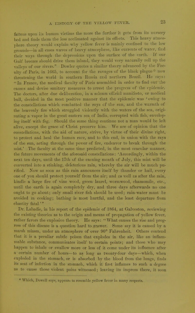 fattens upon iis liumaii victims tlie more the furtlicr it gels from its nursery bed and linds thcni tlie less acclimated against its effects. This heavy atmos- l)here theoiy would explain 'svliy yellow fever is mainly confined to the low grouiuls—in all cases waves of heavy atmosphere, like currents of vatei-, fh-.d their ^vays through the depressions upon the surface of the earth. If our Gulf breezes should drive them inland, they uould very naturally roll uj) the valleys of our rivers. Dowler quotes a similar theory advanced by the Fac- ulty of Paris, in 1G65, to account for the ravages of the black plague* now threatening the world in southern Eussia and northern Brazil. He pays: In France, the medical faculty of Paris assembled in order to find out the causes and devise sanitary measures to arrest the progress of the eiiidemic. The doctors, after due deliberation, in a solenni official manifesto, or medical bull, decided in the most positive manner that the epidemic was ' owing to the constellations which combatted the rays of the sun, and the warmth of the heavenly fire which struggled violently with the waters of the sea, origi- nating a vapor in the great eastern sea of India, corrupted with fish, envelop- ing itself with fog. Should the same thing continue not a man would be left alive, except the grace of Christ preserve him. We are of opinion that the constellations, with the aid of nature, strive, by virtue of their divine right, to protect and heal the human race, and to this end, in union with the rays of the sun, acting through the power of fire, endeavor to break through the mist.' The faculty at the same time predicted, in the most oracular manner, the future movements of the aforesaid constellations: 'Accordingly, within the next ten days, until the 17th of the ensuing month of July, this mist Avill be converted into a stinking, deleterious rain, whereby the air will be much pu- rified. Now as soon as this rain announces itself by thunder or hail, every one of you should protect yourself from the air; and as well as after the rain, kindle a large fire of vine wood, green laurel, wormwood, chamomile, etc., until the earth is again completely dry, and three days afterwards no one ought to go about; only small river fish should be used; rain-water must be avoided in cooking; bathing is most hurtful, and the least dejoarture from chastity fatal ' Dr. Labadie, in his report of the epidemic of 1864, at Galveston, reviewing the existing theories as to the origin and means of propagation of yellow fever, rather favoi*s the explosive theory. He says: What causes the rise and prog- ress of this disease is a question hard to answer. Some say it is caused by a marsh miasm, under an atmosphere of over 90° Fahrenheit. Others contend that it is a peculiar subtle poison that explodes in the air, like an inflam- mable substance, communicates itself to certain points; and those who may happen to inhale or swallow more or less of it come under its influence after a-certain number of hours—to as long as twenty-four days—which, when exploded in the stomach, or is absorbed by the blood from the lungs, fin<ls its scat of infection in the stomach, which it first inflames to such a degree as to cause those violent pains witnessed; leaving its impress there, it soon Whicli, Dowell 8ayf«, nppcnr.-i to rcRcmble yellow fever in many respects.