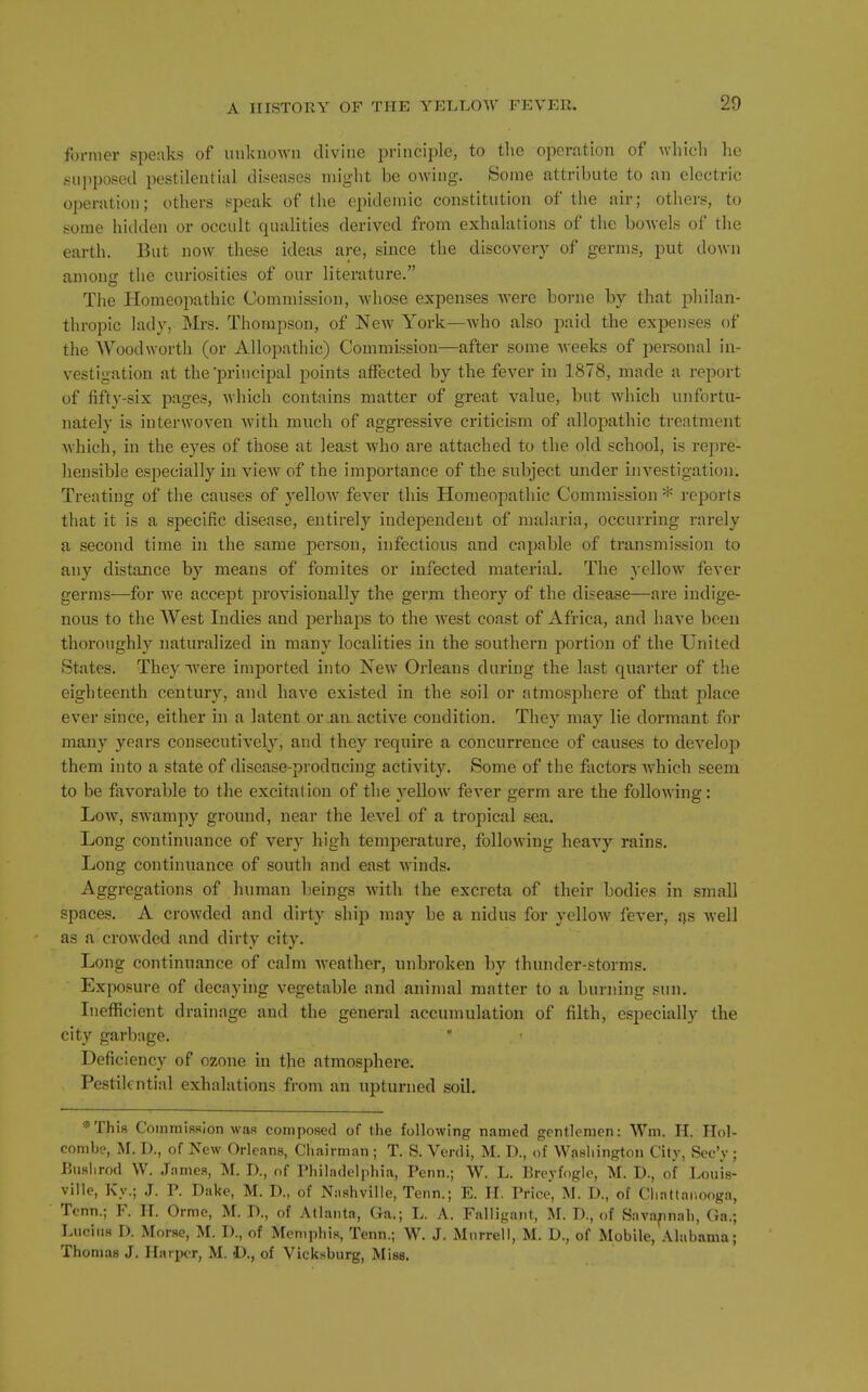 former speaks of unknown divine principle, to tlie operation of wliicli lie giipposed pestilential diseases might be owing. Some attribute to an electric operation; others speak of the epidemic constitution of the air; others, to some liiilden or occult qualities derived from exhalations of the bowels of the earth. But now these ideas are, since the discovery of germs, put down among the curiosities of our literature. The Homeopathic Commission, Avhose expenses were borne by that philan- thropic lady, Mrs. Thompson, of New York—who also paid the expenses of the Wood worth (or Allopathic) Commission—after some weeks of personal in- vestigation at the'principal points affected by the fever in 1878, made a report of fifty-six pages, which contains matter of great value, but which unfortu- nately is interwoven with much of aggressive criticism of allopathic treatment which, in the eyes of those at least who are attached to the old school, is repre- hensible especially in view of the importance of the subject under investigation. Treating of the causes of yellow fever this Homeopathic Commission * reports that it is a specific disease, entirely independent of malaria, occurring rarely a second time in the same person, infectious and capable of transmission to any distance by means of fomites or infected material. The yellow fever germs—for we accept provisionally the germ theory of the disease—are indige- nous to the West Indies and perhaps to the west coast of Africa, and have been thoroughly naturalized in many localities in the southern portion of the United States. They ^vere imjDorted into New Orleans during the last quarter of the eighteenth century, and have existed in the soil or atmosphere of that place ever since, either in a latent or .an. active condition. They may lie dormant for many years consecutively, and they require a concurrence of causes to develoj) them into a state of disease-producing activity. Some of the factors which seem to be favorable to the excitation of the yellow fever germ are the following: Low, swampy ground, near the level of a tropical sea. Long continuance of very high temperature, following heavy rains. Long continuance of south and east winds. Aggregations of human beings with the excreta of their bodies in sjnall spaces. A crowded and dirty ship may be a nidus for yellow fever, i\s well as a crowded and dirty city. Long continuance of calm weather, unbroken by thunder-storms. Exposure of decaying vegetable and animal matter to a burning sun. Iiieflficient drainage and the general accumulation of filth, especially the city garbage. • Deficiency of ozone in the atmosphere. Pestilential exhalations from an upturned soil. ^'This Commission was composed of the following named gentlemen: Wm. H. IIol- combe, M. D., of New Orleans, Chairman ; T. S. Verdi, M. D., of Washington City, Sec'y; Uuslirod W. .Tames, M. D., of Philadelphia, Penn.; W. L. Breyfogle, M. D., of Louis- ville, Kv.; J. P. Dake, M. D., of iNashville, Tenn.; E. H. Price, M. D., of Cliattaiiooga, Tenn.; F. IT. Orme, M. D., of Atlanta, Ga.; L. A. Falligant, M. D., of Savannah, (la.; Lucius I). Morse, M. D., of Memphis, Tenn.; W. J. Murrell, M. D., of Mobile, Alabama; Thomas J. Ilaipcr, M. -D., of Vicksburg, Misa.