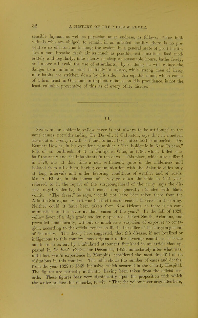 sensible lavman us well as physician must endorse, as follows: For indi- viduals who are obliged to remain in an infected locality, there is no pre- ventive so effectual as keeping the system in a general state of good health. Lot a man breathe fresh air as much as possible, eat nutritious food mod- erately and regularly, take plenty of sleep at seasonable hours, bathe freely, and above all avoid the use of stimulants; by so doing he will reduce the danger to a minimum and be likely 'to escape, while strong men of irreg- ular habits are stricken down by his side. An equable mind, which comes of a firm trust in God and an implicit reliance on His providence, is not the least valuable preventive of this as of every other disease. II. Sporadic or epidemic yellow fever is not alwa3'3 to be attributed to the same causes, notwithstanding Dr. Dowell, of Galveston, says that in nineteen cases out of twenty it Avill be found to have been introduced or imported. Dr. Bennett Dowler, in his excellent pamphlet, The Epidemic in New Orleans, tells of an outbreak of it in Gallipolis, Ohio, in 1796, which killed one- half the army and the inhabitants in ten days. This place, which also suffered in 1878, was at that time a new settlement, quite in the wilderness, and isolated from all others, having communication with the Atlantic cities only at long intervals and under favoring conditions of weather and of roads. Mr. A. Elliott, in his journal of a voyage down the Ohio in that year, refei-red to in the report O'f the surgeon-general of the army, says the dis- ease raged violently, the fatal cases being generally attended with black vomit. The fever, he says, could not have been taken there from the Atlantic States, as my boat Avas the first that descended the river in the spring. Neither could it have been taken from New Orleans, as there is no com- munication up the river at that season of the year. In the fall of 1823, yellow fever of a high grade suddenly appeared at Fort Smith, Arkansas, and prevailed epidemically, without so much as a suspicion of exposure to conta- gion, according to the official report on file in the office of the surgeon-general of the army. The theory here suggested, that this disease, if not localized or indigenous to this cotintry, may originate under favoring conditions, is borne out to some extent by a tabulated statement furnished in an article that ap- peared in De Bow's Review for December, 1853, immediately after what was, until last year's experience in Memphis, considered the most dreadful of its visitations in this country. The table shows the number of cases and deaths, from the year 1822 to 1849, inclusive, which occurred in the Charity Hospital. The figures are perfectly authentic, having been taken from the official rec- ords. These figures bear very significantly upon the proposition with which the writer pre&ces his remarks, to wit: That the yellow fever originates here, •