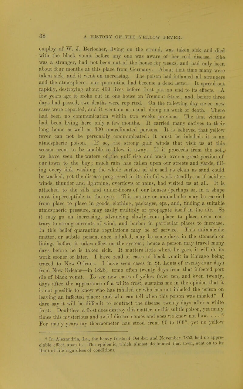 employ of W. J. Berlocher, living on the strand, was taken siek and died with the black vomit before any one was aware of her real disease. She was a stranger, had not been out of the house I'oi; Aveeks, and had only been about four months at this place from Germany. About that time many Avere taken sick, and it went on increasing. The poiEcn had inflamed all strangers and the atmosphere: our quarantine had become a dead letter. It spread out rapidly, destroying about 400 lives before I'rost put an end to its effects. A few years ago it broke out in one house on Tremont Street, and, before three days had passed, two deaths Avere reported. On the following day seven new cases Avere reported, and it Avent on as usual, doing its Avork of death. There had been no communication Avithin tAVO Aveeks previous. The first victims had been living here only a feAV months. It carried many natiA^es to their long home as Avell as 300 unacclimated persons. It is beheved that yellow fever can not be personally communicated: it must be inhaled: it is an atmospheric poison. If so, the strong gulf Avinds that visit us at this season seem to be unable to bloAV it aAvay. If it proceeds from the soil^ Ave haA^e seen the Avaters of ,tlie gulf rise and Avash over a great portion of our tOAvn to the bay; much rain has fallen upon our streets and yards, fill- ing every sink, washing the Avhole surface of the soil as clean as sand could be Avashed, yet the disease progressed in its direful AVork steadily, as if neither Avinds, thunder and lightning, overfloAvs or rains, had visited us at all. It is attached to the sills and under-floors of our houses (perhaps so, in a shape most imperceptible to the eye). This matter or animalculss may be carried from place to place in goods, clothing, packages, etc., and, finding a suitable atmospheric pressure, may easily multiply or propagate itself in the air. So it may go on increasing, adA'ancing sloAvly from place to place, even con- trary to strong currents of Avind, and harbor in particular places to increase. In this belief quarantine regulations may be of service. This animalculjB matter, or subtle poison, once inhaled, may be some days in the stomach or linings befoi-e it takes effect on the system; hence a person may travel many days before he is taken sick. It matters little Avhere he goes, it Avill do its AVork sooner or later. I have read of cases of black vomit in Chicago being traced to Noav Orleans. I have seen cases in St. Louis of tAvent)'-four days from NeAV Orleans—in 1828; some often twenty days from that infected port die of black vomit. To see noAV cases of yelloAV fever ten, and even tAventy, days after the appearance of a white frost, sustains me in the opinion that it is not possible to knoAV Avho has inhaled or Avho has not inhaled the poison on leaving an infected place: and who can tell when this poison Avas inhaled ? I dare say it Avill be difficult to contract the disease twenty days after a white frost. Doubtless, a frost does destroy this matter, or this subtle poison, yet many times this mysterious and awful disease comes and goes Ave know not hoAV. ... * For many years my thermometer has stood from 90 to 100°, yet no yellow « In Alexandria, La., the heavy frosts of October anil November, 1853, had no appre- ciable efTcct upon it. The epidemic, which almost decimated that town, went on to its limit of life regardless of conditions.