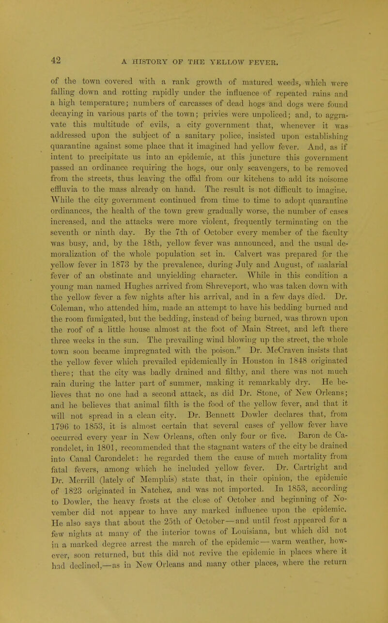 of the town covered with a rank growth of matured weeds, which were falling down and rotting rapidly under the influence of repeated rains and a high temperature; numbers of carcasses of dead hogs and dogs were found decaying in various parts of the town; privies were unpoliced; and, to aggra- vate this multitude of evils, a city government that, whenever it was addressed upon the subject of a sanitary police, insisted upon establishing quarantine against some place that it imagined had yellow fever. And, as if intent to precipitate us into an epidemic, at this juncture this government passed an ordinance requiring the hogs, our only scavengers, to be removed from the streets, thus leaving the offal from our kitchens to add its noisojne effluvia to the mass already on hand. The result is not difficult to imagine. While the city government continued from time to time to adopt quarantine ordinances, the health of the town grew gradually worse, the number of cases increased, and the attacks were more violent, frequently terminating on the seventh or ninth day. By the 7th of October every member of the faculty was busy, and, by the 18th, yellow fever was announced, and the usual de- moralization of the whole population set in. Calvert was prepared for the yellow fever in 1873 by the prevalence, during July and August, of malarial fever of an obstinate and unyielding character. While in this condition a young man named Hughes arrived from Shreveport, Avho was taken down with the yellow fever a few nights after his arrival, and in a few days died. Dr. Coleman, who attended him, made an attempt to have his bedding burned and the room fumigated, but the bedding, instead of being burned, was thrown upon the roof of a little house almost at the foot of Main Street, and left there three weeks in the sun. The prevailing Avind blowing up the street, the whole town soon became impregnated with the poison. Dr. McCraven insists that the yellow fever which prevailed epidemically in Houston in 1848 originated there; that the city was badly drained and filthy, and there was not much rain during the latter part of summer, making it remarkably dry. He be- lieves that no one had a second attack, as did Dr. Stone, of New Orleans; and he believes that animal filth is the food of the yellow fever, and that it will not spread in a clean city. Dr. Bennett Dowler declares that, from 1796 to 1853, it is almost certain that several cases of yellow fever have occurred every year in New Orleans, often only four or five. Baron de Ca- rondelet, in 1801, recommended that the stagnant Avaters of the city be drained into Canal Carondelet: he regarded them the cause of much mortality from fatal fevers, among wliich he included yellow fever. Dr. Cartright and Dr. Merrill (lately of Memphis) state that, in their opinion, the epidemic of 1823 originated in Natchez, and was not imported. In 1853, according to Dowler, the heavy frosts at the close of October and beginning of No- vember did not appear to have any marked influence upon the epidemic. He also says that about the 25th of October —and until fro.st appeared for a few nights'at many of the interior towns of Louisiana, but which did not in a marked degree arrest the march of the epidemic—warm weather, ho\y- ever, soon returned, but this did not revive the epidemic in i)laces where it had declined,—as in New Oileans and many other places, where the return