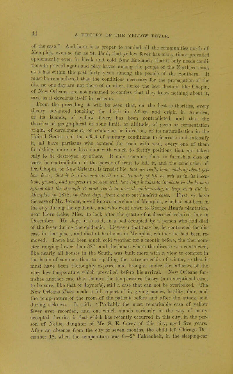 of the case. And here it is proper to remiiul all the communities north of IMemphis, even so far as St. Paul, that yellow fever has nuuiy times prevailed epidemically even in bleak and cold New England; that it only needs condi- tions to prevail again and play havoc among the people of the Northern cities as it has within the past forty years among the people of the Southern. It must be remembered that the conditions necessary for the propagation of the disease one day are not those of another, hence the best doctors, like Chopin, of New Orleans, are not ashamed to confess that they know nothing about it, save as it develops itself in patients. From the preceding it will be seen that, on the best authorities, every theory advanced touching the birth in Africa and origin in America, or its islands, of yellow fever, has been contradicted, and that the theories of geographical or zone limit, of altitude, of germ or fermentation origin, of development, of contagion or infection, of its naturalization in the United States and the effect of sanitary conditions to increase and intensify it, all have partisans who contend for each with zeal, every one of them furnishing more or less data with which to fortify positions that are taken only to be destroyed by others. It only remains, then, to furnish a case or cases in contradiction of the power of frost to kill it, and the conclusion of Dr. Chopin, of New Orleans, is irresistible, that we really hnoiv nothing about yel- lew fever; that it is a law unto itself in its tenacity of life as ivell as in its incep- tion, growth, and progress in development, how long it takes to incubate in the human system and the strength it must reach to prevail epidemically, to leap, as it did in Memphis in 1878, in three days, from one-to one hundred cases. First, we have the case of Mr. Joyner, a well-known merchant of Memphis, who had not been in the city during the epidemic, and who went down to George Hunt's plantation, near Horn Lake, Miss., to look after the estate of a deceased relative, late in December. He slej^t, it is said, in a bed occupied by a person who had died of the fever during the epidemic. However that may be, he contracted the dis- ease in that place, and died at his home in Memphis, wdiither he had been re- moved. There had been much cold weather for a month before, the thermom- eter ranging lower than 32°, and the house where the disease was contracted, like nearly all houses in the South, was built more with a view to comfort in the heats of summer than to repelling the extreme colds of winter, so that it must have been thoroughly exposed and brought under the influence of the very low temperature Avhich prevailed before his arrival. New Orleans fur- nishes another case that shames the temperature theory (an exceptional case, to be sure, like that of Joyner's), still a case that can not be overlooked. The New Orleans Times made a full report of it, giving names, locality, date, and the temperature of the room of the patient befoi'e and after the attack, and during sickness. It said: Probably the most remarkable case of yellow fever ever recorded, and one which stands seriously in the way of many accepted theories, is that which has recently occurred in this city, in the per- son of Nellie, daughter of Mr. S. E. Carey of this city, aged five years. After an absence from the city of seven months, the child left Chicago De- cember 18, when the temperature was 0—2° Fahrenheit, in the sleeping-car