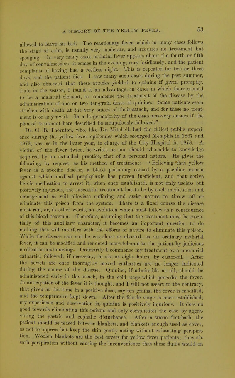 allowed to leave his bed. Tlie reactionary fever, which in many eases follows the stage of calm, is usually very n)oderate, and requires no treatment but sponging. In very many cases malarial fever appeai-s about the fourth or fifth day of convalescence: it comes in the evening, very insidiously, and the patient complains of having had a restless night. This is repeated for two or three days, and the patient dies. I saw many such cases during the past summer, and 'also observed that these attacks yielded to quinine if given promptly. Late in the season, I found it an advantage, in cases in which there seemed to be a malarial element, to commence the treatment of the disease by the administration of one or two ten-grain doses of quinine. Some patients seem stricken with deatlx at the very outset of their attack, and for these no treat- ment is of any avail. In a large majority of the cases recovery ensues if the plan of treatment here described be scrupulously followed. Dr. G. B. Thornton, who, like Dr. Mitchell, had the fullest public experi- ence during the yellow fever epidemics which scourged Memphis in 1867 and 1873, was, as in the latter year, in charge of the City Hospital in 1878. A victim of tlie fever twice, he writes as one should who adds to knowledge acquired by an extended practice, that of a personal nature. He gives the following, by request, as his method of treatment:  Believing that yellow fever is a specific disease, a blood poisoning caused by a peculiar miasm against which medical prophylaxis has proven inefficient, and that active heroic medication to arrest it, when once established, is not only useless but positively injurious, the successful treatment has to be by such medication and management as will alleviate suffering and assist nature to throw off or eliminate this poison from the system. There is a fixed course the disease must run, or, in other words, an evolution which must follow as a consequence of this blood toxemia. Therefore, assuming that the treatment must be essen- tially of this auxiUary character, it becomes an important question to do nothing that will interfere with the efforts of nature to eliminate this poison. While the disease can not be cut short or aborted, as an ordinary malarial fever, it can be modified and rendered more tolerant to the patient by judicious medication and nursingr Ordinarily I commence my treatment by a mercurial cathartic, followed, if necessary, in six or eight hours, by castor-oil. After the bowels are once thorougldy moved cathartics are no longer indicated during the course of the disease. Quinine, if admissible at all, should be administered early in the attack, in the cold stage which precedes the fever. In anticipation of the fever it is thought, and I will not assert to the contrary, that given at this time in a positive dose, say ten grains, the fever is modified, and the temperature kept down. After the febrile stage is once established, my experience and observation is, quinine is positively injuriou'^. It does no good towards eliminating this poison, and only complicates the case by aggra- vating the gastric and cephalic disturbance. After a warm foot-bath, the patient should be placed between blankets, and blankets enough used as cover, as not to oppress but keep the skin gently acting Avitliout exhausting per^^pira- tion. Woolen blankets are the best covers for yellow fever patients; they ab- sorb perspiration without causing the inconvenience that these fluids would on