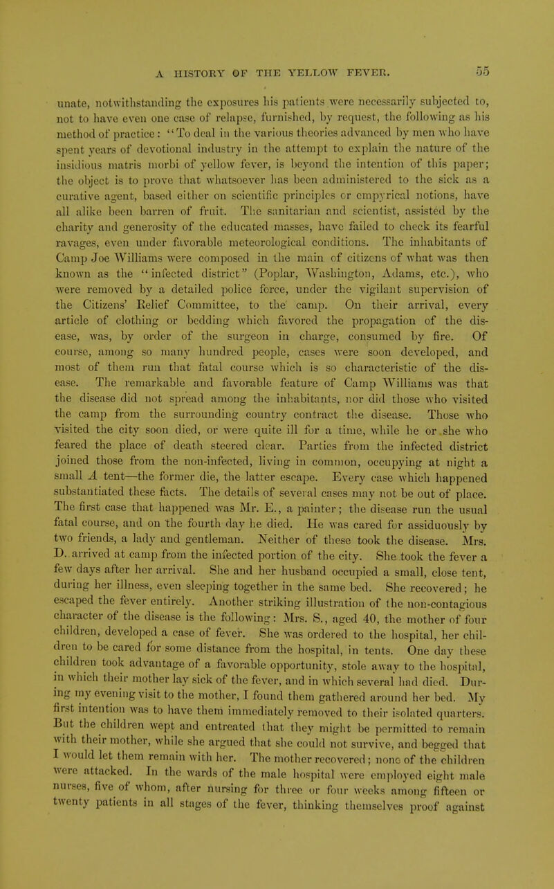 unate, notwitlistaiuliiig the exposures his patients were necessarily subjected to, not to have even one case of relapse, furnished, by request, the following as his method of practice: To deal in the various theories advanced by men who have spent years of devotional industry in the attempt to explain the nature of the insidious matris morbi of yellow fever, is beyond the intention of this paper; the object is to prove that whatsoever has been administered to the sick as a curative agent, based either on scientific principles cr cmpyrical notions, have all alike been barren of fruit. The sanitarian and scientist, assisted by the charity and generosity of the educated masses, have failed to check its fearful ravages, even under favorable meteorological conditions. The inhabitants of Camp Joe Williams were composed in the main of citizens of what was then known as the infected district (Poplar, Washington, Adams, etc.), who were removed by a detailed police force, under the vigilant supervision of the Citizens' Relief Committee, to the camp. On their arrival, every article of clothing or bedding which favored the propagation of the dis- ease, was, by order of the surgeon in charge, consumed by fire. Of course, among so many hundred people, cases were soon developed, and most of them run that fatal course which is so characteristic of the dis- ease. The remarkable and favorable feature of Camp Williams was that the disease did not spread among the inhabitants, nor did those who visited the camp from the surrounding country contract the disease. Those Avho visited the city soon died, or were quite ill for a time, while he or she who feared the place of death steered clear. Parties from the infected district joined those from the non-infected, living in common, occupying at night a small A tent—the former die, the latter escape. Every case which happened substantiated these facts. The details of sevei al cases may not be out of place. The first case that happened Avas Mr. E., a painter; the disease run the usual fatal course, and on the fourth day he died. He was cared for assiduously by two friends, a lady and gentleman. Neither of these took the disease. Mrs. D.. arrived at camp from the infected portion of the city. She took the fever a few days after her arrival. She and her husband occupied a small, close tent, during her illness, even sleeping together in the same bed. She recovered; he escaped the fever entirely. Another striking illustration of the non-contagious character of the disease is the following: Mrs. S., aged 40, the mother of four children, developed a case of fever. She was ordered to the hospital, her chil- dren to be cared for some distance from the hospital, in tents. One day these children took advantage of a favorable opportunity, stole away to the hospital, in which their mother lay sick of the fever, and in which several had died. Dur- ing my evening visit to the mother, I found them gathered around her bed. My first intention was to have them immediately removed to their isolated quarters. But the children wept and entreated that they might be permitted to remain with their mother, while she argued that she could not survive, and begged that I would let them remain with her. The mother recovered; none of the children were attacked. In the wards of the male hospital were employed eight male nurses, five of whom, after nursing for three or four weeks among fifteen or twenty patients in all stages of the fever, thinking themselves proof against