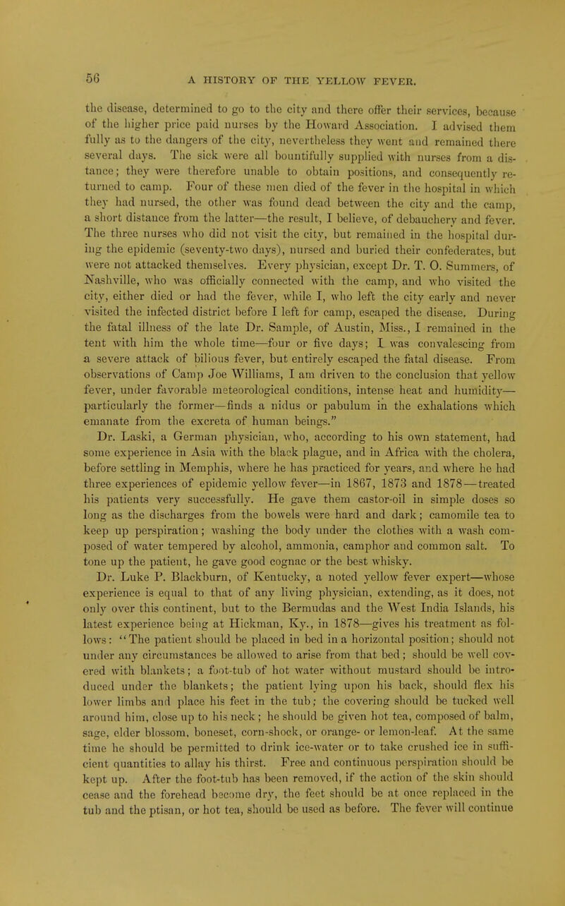 the disease, determined to go to the city and there offer their services, because of the higher price paid nurses by the Howard Association. I advised them fully as to the dangers of the city, nevertheless they went and remained there several days. The sick were all bountifully supplied with nurses from a dis- tiince; they were therefore unable to obtain positions, and consequently re- turned to camp. Four of these men died of the fever in the hospital in which they had nursed, the other was found dead between the city and the camp, a short distance from the latter—the result, I believe, of debauchery and fever. The three nurses who did not visit the city, but remained in the hospital dur- ing the epidemic (seventy-two days), nursed and buried their confederates, but were not attacked themselves. Every physician, except Dr. T. 0. Summers, of Nashville, who was officially connected with the camp, and Avho visited the city, either died or had the fever, Avhile I, who left the city early and never visited the infected district before I left for camp, escaped the disease. During the fatal illness of the late Dr. Sample, of Austin, Miss., I remained in the tent with him the whole time—four or five days; I was convalescing from £L severe attack of bilious fever, but entirely escaped the fatal disease. From observations of Camp Joe Williams, I am driven to the conclusion that yellow fever, under favorable meteorological conditions, intense heat and humidity— particularly the former—finds a nidus or pabulum in the exhalations which emanate from the excreta of human beings. Dr. Laski, a German physician, w'ho, according to his own statement, had some experience in Asia with the black plague, and in Africa with the cholera, before settling in Memphis, where he has practiced for years, and Avhere he had three experiences of epidemic yellow fever—in 1867, 1873 and 1878—treated his patients very successfully. He gave them castor-oil in simple doses so long as the discharges from the bowels were hard and dark; camomile tea to keep up perspiration; washing the body under the clothes with a wash com- posed of water tempered by alcohol, ammonia, camphor and common salt. To tone up the patient, he gave good cognac or the best w^hisky. Dr. Luke P. Blackburn, of Kentucky, a noted yellow fever expert—whose experience is equal to that of any living physician, extending, as it does, not only over this continent, but to the Bermudas and the West India Islands, his latest experience being at Hickman, Ky., in 1878—gives his treatment as fol- lows: The patient should be placed in bed in a horizontal position; should not under any circumstances be allowed to arise from that bed; should be well cov- ered with blankets; a foot-tub of hot water without mustard should be intro- duced under the blankets; the patient lying upon his back, should flex his lower limbs and place his feet in the tub; the covering should be tucked well around him, close up to his neck ; he should be given hot tea, composed of balm, sage, elder blossom, boneset, corn-shock, or orange- or lemon-leaf. At the same time he should be permitted to drink ice-water or to take crushed ice in sufli- cient quantities to allay his thirst. Free and continuous perspiration should be kept up. After the foot-tub has been removed, if the action of the skin should cease and the forehead bec!)me dry, the feet should be at once replaced in the tub and the ptisan, or hot tea, should bo used as before. The fever will continue