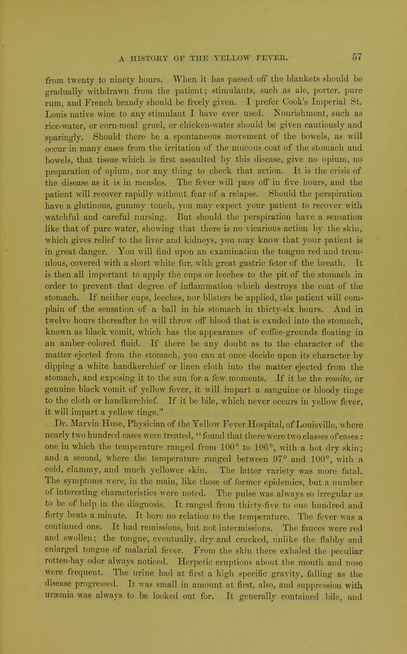 from twenty to ninety hours. When it has passed off the blankets should be gradually withdrawn from the patient; stimulants, such as ale, porter, pure rum, and French brandy should be freely given. I prefer Cook's Imperial St. Louis native wine to any stimulant I have ever used. Nourishment, such as rice-water, or corn-meal gruel, or chicken-water should be given cautiously and sparingly. Should there be a spontaneous movement of the bowels, as will occur in many cases from the irritation of the mucous coat of the stomach and bowels, that tissue which is first assaulted by this disease, give no opium, no preparation of opium, nor any thing to check that action. It is the crisis of the disease as it is in measles. The fever will pass off in five hours, and the patient will recover rapidly without fear of a relapse. Should the perspiration have a glutinous, gummy touch, you may expect your patient to recover with watchful and careful nursing. But should the perspiration have a sensation like that of pure water, showing that there is no vicarious action by the skin, which gives relief to the liver and kidneys, you may know that your patient is in great danger. You will find upon an examination the tongue red and trem- ulous, covered with a short white fur, with great gastric fetor of the breath. It is then all important to apply the cups or leeches to the pit of the stomach in order to prevent that degree of inflammation which destroys the coat of the stomach. If neither cups, leeches, nor blisters be applied, the patient will com- plain of the sensation of a ball in his stomach in thirty-six hours. And in twelve hours thereafter he will throw off blood that is exuded into the stomach, known as black vomit, which has the appearance of coffee-grounds floating in an amber-colored fluid. If there be any doubt as to the character of the matter ejected from the stomach, you can at once decide upon its character by dipping a white handkerchief or linen cloth into the matter ejected from the stomach, and exposing it to the sun for a few moments. If it be the voviito, or genuine black vomit of yellow fever, it will impart a sanguine or bloody tinge to the cloth or handkerchief. If it be bile, which never occurs in yellow fever, it will impart a yellow tinge. Dr. Marvin Huse, Physician of the Yellow Fever Hospital, of Louisville, where nearly two hundred cases were treated, *' found that there Avere two classes of cases : one in which the temperature ranged from 100° to 106°, Avith a hot dry skin; and a second, where the temperature ranged between 97° and 100°, Avith a cold, clammy, and much yellower skin. The latter variety Avas more fatal. The symptoms were, in the main, like those of former epidemics, but a number of interesting characteristics Averc noted. The pulse Avas always so irregular as to be of help in the diagnosis. It ranged from thii'ty-five to one hundred and forty beats a minute. It bore no relation to the temi)erature. The fever Avas a continued one. It had remissions, but not intermissions. The fauces Avere red and swollen; the tongue, CA'cntually, dry and cracked, unlike the fla])by and enlarged tongue of malarial fever. From the skin there exhaled the peculiar rotten-hay odor always noticed. Herpetic eruptions about the mouth and nose Avere frequent. The urine had at first a high specific gravity, falling as the disease progi-essed. It was small in amount at first, also, and suppression Avitli uraemia Avaa always to be looked out for. It generally contained bile, and