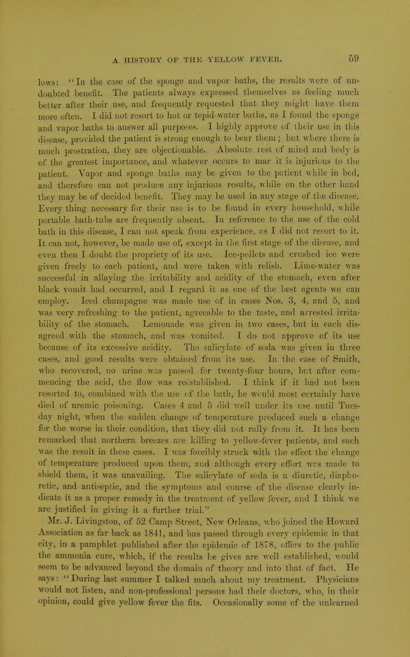 lows: In the case of the sponge and vapor baths, the results •were of un- doubted benefit. The patients always expressed themselves as feeling much better after their use, and frequently requested that they might have tlieni more often, I did not resort to hot or tepid-water baths, as I found the sponge and vapor baths to answer all purposes. I highly api)rove of ihcir use in this disease, provided the patient is strong enough to bear them; but wliere there is much prostration, they are objectionable. Absolute lest of mind and body is of the greatest importance, and whatever occurs to mar it is injurious to the patient. Vapor and sponge baths may be given to the patient while in bed, and therefore can not produce any injurious results, while on the other hand they may be of decided benefit. They may be used in any stage of the disease. Every thing necessary for their use is to be found in every liousehold, while portable bath-tubs are frequently absent. In reference to the use of the cold bath in this disease, I can not speak from experience, as I did not resort to it. It can not, however, be made use of, except in tlie first stage of the disease, and even then I doubt the propriety of its use. Ice-pellets and crushed ice were given freely to each patient, and were taken with relisli. Lime-water was successful in allaying the irritability and acidity of the stomach, even after black vomit had occurred, and I regard it as one of the best agents we can employ. Iced champagne was made use of in cases Nos. 3, 4, and 5, and was very refreshing to the patient, agreeable to the taste, and arrested irrita- bility of the stomach. Lemonade Avas given in two cases, but in each dis- agreed with the stomach, and was vomited. I do not approve of its use because of its excessive acidity. The salicylate of soda Avas given in three cases, and good results Avere obtained from its use. In the case of Smith, who recovered, no urine Avas passed for twenty-four hours, but after com- mencing the acid, the floAV Avas reestablished. I think if it had not been resorted to, combined Avitli the use (*f tlie bath, he Avculd most certainly liave died of uremic poisoning. Cases 4 and 5 did Avell under its use until Tues- day night, AA'hen the sudden change of temperature produced such a change for the Avorse in their condition, that they did not rally from it. It has been remarked that northern breezes ai-e killing to yellow-feA'er patient*, and such Avas the result in these cases. I was foi-cibly struck Avith the effect the change of temperature produced upon them, and although every effort Avr.s made to .shield them, it Avas unavailing. Tlie salicylate of soda is a diuretic, diapho- retic, and antiseptic, and the symptoms and course of the disease clearly in- dicate it as a proper remedy in the treatment of yelloAV fever, and I think Ave are justified in giving it a further trial. Mr. J. Livingston, of 52 Camp Street, New Orleans, Avho joined the HoAvard Association as fiir back as 1841, and has passed through every epidemic in that city, in a pamphlet published after the epidemic of 1878, offers to the public the ammonia cure, Avhich, if the results lie giA'cs are Avell established, Avould seem to be adA-anced beyond the domain of theory and into that of fact. He says: During last summer I talked much about my treatment. Physicians would not listen, and non-professional persona had their doctors, Avho, in their opinion, could give yellow fever the fits. Occasionally some of the unlearned