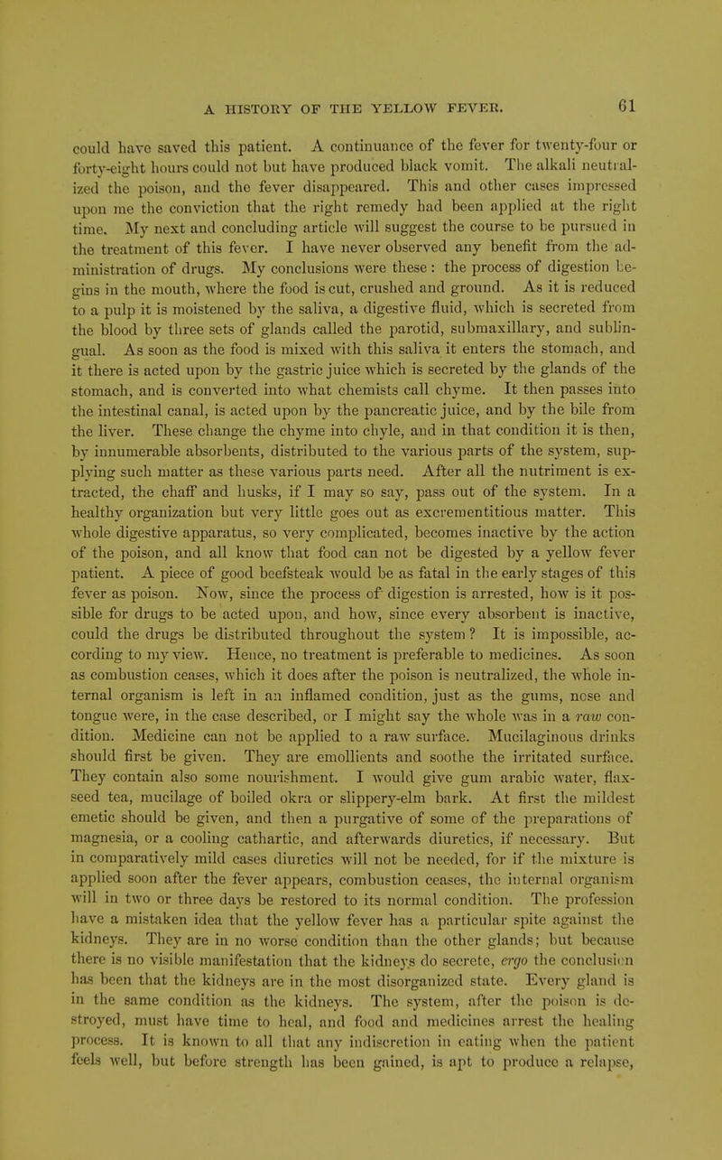 could have saved this patient. A continuance of the fever for twenty-four or forty-eight houi-s could not but have produced black vomit. The alkali neutral- ized the poison, and the fever disappeared. This and other cases impressed upon rae the conviction that the right remedy had been applied at the right time. My next and concluding article Avill suggest the course to be pursued in the treatment of this fever. I have never observed any benefit from the ad- ministration of drugs. My conclusions were these : the process of digestion be- gins in the mouth, Avhere the food is cut, crushed and ground. As it is reduced to a pulp it is moistened by the saliva, a digestive fluid, which is secreted from the blood by three sets of glands called the parotid, submaxillary, and sublin- gual. As soon as the food is mixed with this saliva it enters the stomach, and it there is acted upon by the gastric juice which is secreted by the glands of the stomach, and is converted into what chemists call chyme. It then passes into the intestinal canal, is acted upon by the pancreatic juice, and by the bile from the liver. These change the chyme into chyle, and in that condition it is then, by innumerable absorbents, distributed to the various parts of the system, sup- plying such matter as these various parts need. After all the nutriment is ex- tracted, the chaff and husks, if I may so say, pass out of the system. In a healthy organization but very little goes out as excreraentitious matter. This whole digestive apparatus, so very complicated, becomes inactive by the action of the poison, and all know that food can not be digested by a yellow fever patient. A piece of good beefsteak Avould be as fatal in the early stages of this fever as poison. Now, since the process of digestion is arrested, how is it pos- sible for drugs to be acted upon, and how, since every absorbent is inactive, could the drugs be distributed throughout the system ? It is impossible, ac- cording to my view. Hence, no treatment is preferable to medicines. As soon as combustion ceases, which it does after the poison is neutralized, the whole in- ternal organism is left in an inflamed condition, just as the gums, nose and tongue Avere, in the case described, or I might say the whole Avas in a raw con- dition. Medicine can not be applied to a raw surface. Mucilaginous drinks should first be given. They are emollients and soothe the irritated surface. They contain also some nourishment. I would give gum arable water, flax- seed tea, mucilage of boiled okra or slippery-elm bark. At first the mildest emetic should be given, and then a purgative of some of the preparations of magnesia, or a cooling cathartic, and afterwards diuretics, if necessary. But in comparatively mild cases diuretics will not be needed, for if the mixture is applied soon after the fever appears, combustion ceases, the internal organism will in two or three days be restored to its normal condition. The profession have a mistaken idea tliat the yellow fever has a particular spite against the kidneys. They are in no worse condition than the other glands; but because there is no visible manifestation that the kidneys do secrete, ergo the conclusion ha.s been that the kidneys are in the most disorganized state. Every gland is in the same condition as the kidneys. The system, after the poison is de- stroyed, must have time to heal, and food and medicines arrest the healing process. It is known to all tiiat any indiscretion in eating when the patient feels well, but before strength has been gained, is apt to produce a relapse,