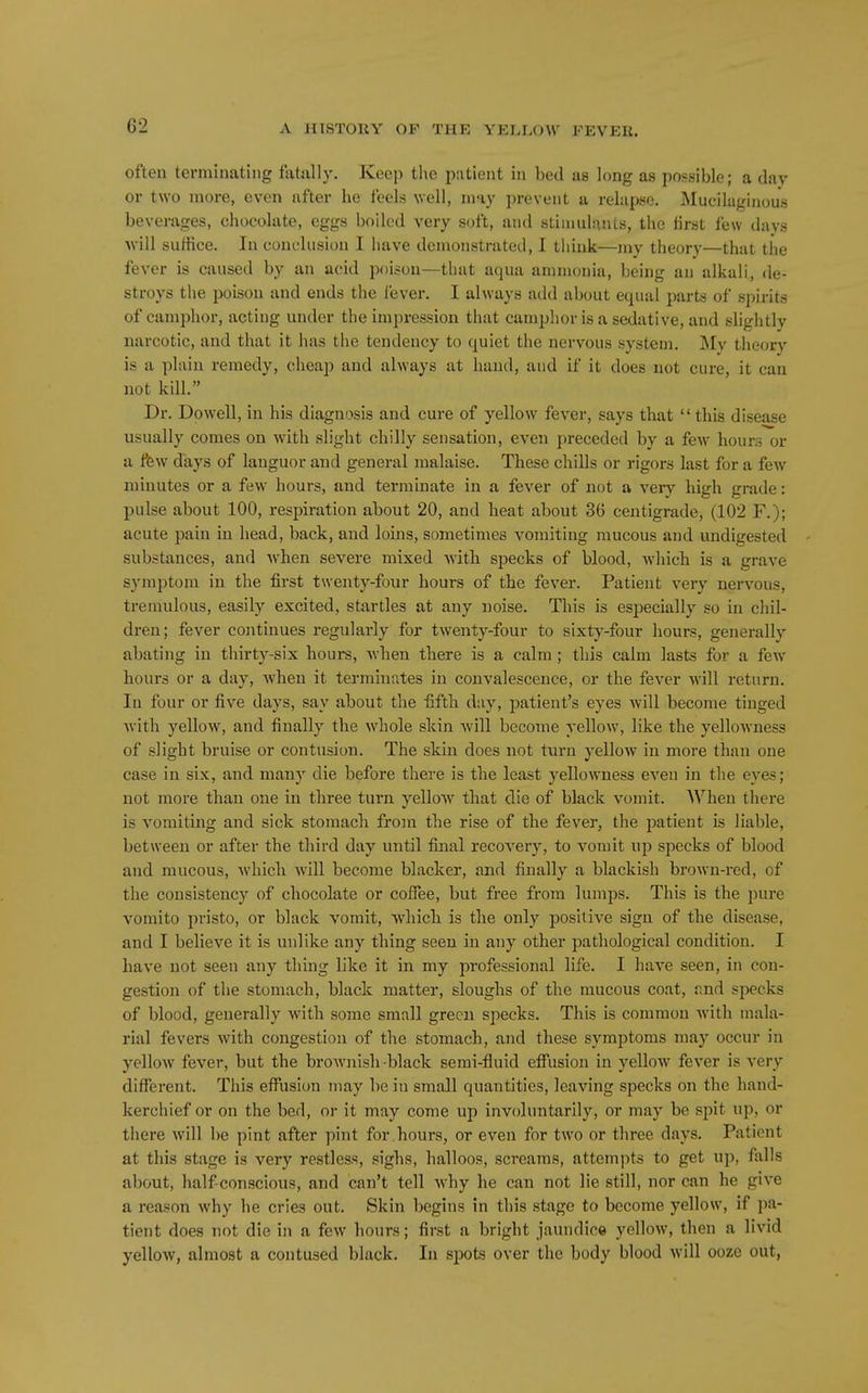 often tei-minating fatally. Keep the patient in bed as long as possible; a day or two more, even after he feels well, may prevent a relapse. Mueilaginous beverages, chocolate, eggs boiled very soft, and stiinulunLs, the first few days will suffice. In conclusion I have demonstrated, I think—my theory—that the fever is caused by an acid poison—that aqua ammonia, being an alkali, de- stroys the poison and ends the lever. I always add about equal parts of spirits of camphor, acting under the impression that camplior is a sedative, and slightly narcotic, and that it has the tendency to quiet the nervous system. My theory is a plain remedy, cheap and always at hand, and if it does not cure, it can not kill. Dr. Dowell, in his diagnosis and cure of yellow fever, says that this disease usually comes on with slight chilly sensation, even preceded by a few hours or a ifew days of languor and general malaise. These chills or rigors last for a few minutes or a few hours, and terminate in a fever of not a very high grade: pulse about 100, respiration about 20, and heat about 36 centigrade, (102 F.); acute pain in head, back, and loins, sometimes vomiting mucous and undigested substances, and when severe mixed witli specks of blood, which is a grave symptom in the first twenty-four hours of the fever. Patient very nervous, tremulous, easily excited, startles at any noise. This is especially so in chil- dren; fever continues regulai'ly for twenty-four to sixty-four hours, generally abating in thirty-six hours, Avhen there is a calm; this calm lasts for a few hours or a day, Avhen it terminates in convalescence, or the fever will return. In four or five days, say about the fifth day, patient's eyes will become tinged with yellow, and finally the whole skin will become yellow, like the yellowness of slight bruise or contusion. The sldn does not turn yellow in more than one case in six, and many die before there is the least yellowness even in the eyes; not more than one in three turn yellow that die of black vomit. When there is vomiting and sick stomach from the rise of the fever, the patient is liable, between or after the third day until final recovery, to vomit up specks of blood and mucous, which will become blacker, and finally a blackish brown-red, of the consistency of chocolate or coffee, but free from lumps. This is the pure vomito pristo, or black vomit, which is the only positive sign of the disease, and I believe it is unlike any thing seen in any other pathological condition. I have not seen any thing like it in my professional life. I have seen, in con- gestion of the stomach, black matter, sloughs of the mucous coat, r,nd specks of blood, generally with some small green specks. This is common with mala- rial fevers with congestion of the stomach, and these symptoms may occur in yelloAV fever, but the brownish black semi-fluid effusion in yellow fever is very different. This eff'usicm may be in small quantities, leaving specks on the hand- kerchief or on the bed, or it may come up involuntarily, or may be spit up, or there will be pint after pint for hours, or even for two or three days. Patient at this stage is very restless, sighs, halloos, screams, attempts to get up, falls about, half-conscious, and can't tell why he can not lie still, nor can he give a reason why he cries out. Skin begins in this stage to become yellow, if jia- tient does not die in a few hours; first a bright jaundice yellow, then a livid yellow, almost a contused black. In spots over the body blood will ooze out,