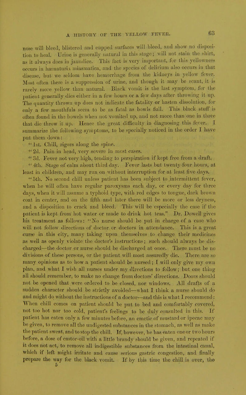 nose will blcetl, blistered and cupped surfaces will bleed, and sliow no disposi- tion to heal. Urine is generally natural in this stage; will not stain the shirt, as it always does in jaundice. This lact is very important, for this yellowness occui-s in iiiBinaturia miasniatica, and the species of delirium also occurs in that disease, but we seldom have hemorrhage from the kidneys in yellow fever. Most often there is a suppression of urine, and thougli it may be scant, it is rarely more yellow than natural. Black vomit is the last symptom, for the patient generally dies either in a few hours or a few days after throwing it up. Tlie quantity thrown up does not indicate the fatality or hasten dissolution, for only a few moutlifuls seem to be as fatal as bowls full. This black stuff is often found in the bowels when not vomited up, and not more than one in three that die throw it up. Hence the great difficulty in diagnosing this fever. I summarize the following symptoms, to be specially noticed in the order I have put them down:  1st. Chill, rigors along the spine. 2d. Pain in head, very severe in most cases.  3d. Fever not very high, tending to perspiration if kept free from a draft. ,  4th. Stage of calm about third day. Fever lasts but twenty-four hours, at least in children, and may run on without interruption for at least five days. 5th. No second chill unless patient has been subject to intermittent fever, when he will often have regular paroxysms each day, or every day for three days, when it will a.ssume a typhoid type, with red edges to tongue, dark brown coat in center, and on the fifth and later there will be more or less dryness, and a disposition to crack and bleed. This will be especially the case if the patient is kept from hot water or made to drink hot teas. Dr. Dowell gives his treatment as follows: No nurse should be put in charge of a case who will not follow directions of doctor or doctors in attendance. This is a great curse in this city, many taking upon themselves to change their medicines as well as openly violate the doctoi-'.s instructions; such should always be dis- charged—the doctor or nurse should be discharged at once. There must be no divisions of these persons, or the patient will most assuredl}-^ die. There are so many opinions as to how a patient should be nursed; I will only give my own plan, and what I wish all nurses under my directions to follow; but one thing all should remember, to make no change from doctors' directions. Doors should not be opened that were ordei-ed to be closed, nor windows. All drafts of a sudden character should be strictly avoided—what I think a nurse should do and might do without the instructions of a doctor—and this is what I recommend: When chill comes on patient should be put to bed and comfortably covered, not too hot nor too cold, patient's feelings to be duly consulted in this. If patient has eaten only a few minutes before, an emetic of nuistardor ipecac may be given, to remove all the undigested substances in the stomach, as well as make the patient sweat, and to stop the chill. If, however, he has eaten one or two hours before, a dose of castor-oil with a little brandy should be given, and repeated if it does not act, to remove all indigestible substances from the intestinal canal, which if left might irritate and cause serious gastric congestion, and finally prepare the way for the black vomit. If by this time the chill is over, the