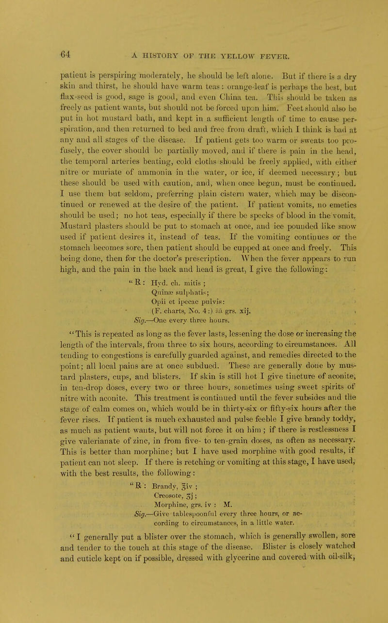 patient is perspiring moderately, he should he left alone. But if there is a dry skill and thirst, he should have warm teas : orange-leaf is perhajs the best, but flax-seed is good, sage is good, and even China tea. This should be taken as freely as patient wants, but should not be Ibrced upyn him. Feet should also be put in hot mustard bath, and kept in a sufficient length of time to cause i>er- spiration, and then returned to bed and free from draft, which I think is bad at any and all stages of the disease. If patient gets too warm or sweats too pro- fusely, the cover should be partially moved, and if there is pain in the head, the temporal arteries beating, cold cloths should be freely npplied, with either nitre or muriate of ammonia in the water, or ice, if deemed necessary; but these should be used Avith caution, and, Avhen once begun, must be continued. I use them but seldom, preferring plain cistern water, which may be discon- tinued or renewed at the desire of the patient. If patient vomits, no emetics should be used; no hot teas, especially if there be specks of blood in the vomit. Mustard plasters should be put to stomach at once, and ice pounded like snow used if patient desires it, instead of teas. If the vomiting continues or the stomach becomes sore, then patient should be cupped at once and freely. This being done, then for the doctoi''s prescription. When the fever appears to run high, and the pain in the back and head is great, I give the following:  R : Hvd. cli. mitis ; Qiiinse sulpliatis; Opii et ipecac pulvis: (F. charts, Iso. 4:) Tifi grs. xij. i Sig.—One every three hours. This is repeated as long as the fever lasts, lessening the dose or increasing the length of the intervals, from three to six houi-s, according to circumstances. All tending to congestions is carefully guarded against, and remedies directed to the point; all local pains are at once subdued. These are generally done by mus- tard plasters, cups, and blisters. If skin is still hot I give tincture of aconite, in ten-drop doses, every two or three hours, sometimes using sweet spirits of nitre with aconite. This treatment is continued until the fever subsides and tlie stage of calm comes on, Avhich would be in thirty-six or fifty-six hours after the fever rises. If patient is much exhausted and pulse feeble I give brandy toddy, as much as patient wants, but will not force it on him ; if there is restlessness I give valerianate of zinc, in from five- to ten-grain doses, as often as necessary. This is better than morphine; but I have used morphine with good results, if patient can not sleep. If there is retching or vomiting at this stage, I have used, with the best results, the following: R : Brandy, giv ; Creosote, 3j; Morphine, grs. iv : M. Sig,—Give tablespoonfnl every three hours, or ac- cording to circumstances, in a little water. I generally put a blister over the stomach, which is generally swollen, sore and tender to the touch at this stage of the disease. Blister is closely watched and cuticle kept on if possible, dressed with glycerine and covered with oil-silk,