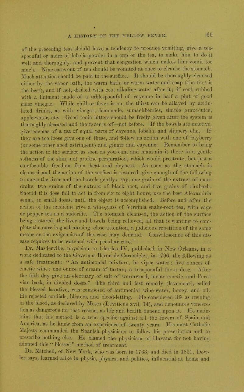 C9 of tlie preceding teas should have a tendency to produce vomiting, give a tca- spjonful or more of lobelia-powder in a cup of the tea, to make him to do it well and thoroughl)', and prevent that congestion which makes him vomit too much. Nine cases out of ten should be vomited at once to cleanse the stomach. Much attention should be paid to the surface. It should be thoroughly cleansed either by the vapor bath, the warm bath, or warm water and soap (the first is the best), and if hot, dashed with cool alkaline water after it; if cool, rubbed with a liniment made of a tablespoonfid of cayenne in half a pint of good cider vinegar. While chill or fever is on, the thirst can be allayed by acidu- lated drinks, as with vinegar, lemonade, sumachberries, simple grape-juice, apple-water, etc. Good tonic bitters should he freely given after the system is thoroughly cleansed and the fever is off—not before. If the bowels are inactive, give enemas of a tea of equal parts of cayenne, lobelia, and slippery elm. If they are too loose give one of these, and follow its action with one of bayberry (or some other good astringent) and ginger and cayenne. Remember to bring the action to the surface as soon as you can, and maintain it there in a gentle softness of the skin, not profuse jierspiration, which would prostrate, but just a comfortable freedom from heat and dryness. As soon as the stomach is cleansed and the action of tlie surface is restoi*ed, give enough of the following to move the liver and the bowels gently: say, one grain of the extract of man- drake, two grains of the extract of black root, and five grains of rhubarb. Shouhl this dose fail to act in from six to eight hours, use the best Alexandria senna, iu small do.5es, until the object is accomplished. Before and after the action of the medicine give a Avine-glass of Virginia snake-root tea, with sage or pepper tea as a sudorific. The stomach cleansed, the action of the surface being restored, the liver and bowels being relieved, all that is wanting to com- plete the cure is good nursing, close attention, a judicious repetition of the same means as the exigencies of the case may demand. Convalescence of this dis- ease requires to be watched with peculiar care. Dr. Masderville, physician to Charles IV, published in New Orleans, in a work dedicated to the Governor Baron de Carondelet, in 1796, the following as a safe treatment: An antimonial mixture, in viper water; five ounces of emetic wine; one ounce of cream of tartar; a tcaspoonful for a dose. After the fifth day give an electuary of salt of wormwood, tartar emetic, and Peru- vian bark, in divided doses. The third and last remedy (lavement), called the blessed laxative, was composed of antimonial wine-w'ater, honey, and oil. He rejected cordials, blisters, and blood-letting. He considered life as residing in the blood, as declared by Mosci (Leviticus xvii, 14), and denounces venesec- tion as dangerous for that reason, as life and health depend upon it. Pie main- tains that his method is a true specific against all the fevers of Spain and America, as he knew from an experience of twenty years. His most Catholic IMajesty commanded the Spanish physicians to follow his prescription and to prescribe nothing else. He blamed the physicians of Havana for not having adopted this  blessed method of treatment. Dr. Mitchell, of New York, who was born in 1703, and died in 1831, Dew- ier says, learned alike in physic, physics, and politics, influential at home and