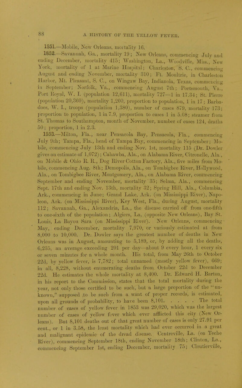 1851. —Mobile, Kew Orleans, moitality IG. 1852. —Savannah, Ga., mortality 19; New Orleans, commencing July and ending December, mortality 415; Washington, La., Woodville, Mis^s., New York, mortality of 1 at Marine Hospital; Charleston, S. C, commencing AiigiHt and eiuling November, mortality 310; Ft. Moultrie, in Charleston Harbor, Mt. Pleasant, S. C, on Wingaw Bay, Indianola, Texas, commencing ill September; Norfolk, Va., commencing August 7th; Portsmouth, Va., Port Royal, W. I. (population 12,611), mortality 727—1 in 17.34; St. Pierre (population 20,360), mortality 1,200, proportion to population, 1 in 17; Barba- does, W. I., troops (population 1,380), number of cases 879, mortality 173; ])roportiou to population, 1 in 7.9, proportion to ca.ses 1 in 5.08; steamer from St. Thomas to Southampton, month of November, number of cases 124, deaths 50; proportion, 1 in 2.3. 1853. —Milton, Fla., near Pensacola Bay, Pensacola, Fla., commencing July 0th; Tampa, Fla., head of Tampa Bay, commencing in September; Mo- bile, commencing July 13th and ending Nov. 1st, mortality 115 (Dr. Dowler gives an estimate of 1,072) ; Cahawba, Ala., on Alabama River, Citronelle, Ala., on Mobile & Ohio R. R., Dog River Cotton Factory, Ala., five miles from Mo- bile, commencing Aug. 8th; Demopolis, Ala., on Tombigbee River, Hollywood, Ala., on Tombigbee River, Montgomery, Ala., on Alabama River, commencing September and ending November, mortality' 35; Selma, Ala., commencing Sept. 17tli and ending Nov. 13th, mortality 32; Spring Hill, Ala., Columbia, Ark., commencing in June; Grand Lake, Ark. (on JNIississippi River), Napo- leon, Ark. (on Mississippi River), Key West, Fla., during August, mortality 112; Savannah, Ga., Alexandria, La., the disease carried oif from one-fifth to one-sixth of the population; Algiers, La. (opposite New Orleans), Bay St. Louis, La Bayou Sara (on Mississipi)i River). New Orleans, commencing May, ending December, mortality 7,970, or variously estimated at from 8,000 to 10,000. Dr. Dowler says the greatest number of deaths in New Orleans was in August, amounting to 5,189, or, by adding all the deaths, 6,235, an average exceeding 201 per day—about 9 every hour, 1 every six or seven minutes for a whole month. His total, from May 26th to October 22d, by yellow fever, is 7,782; total unnamed (mostly yellow fever), 669; ill all, 8,228, without enumerating deaths from October 22d to December 22d. He estimates the whole mortality at 8,400. Dr. Edward H. Barton, in his report to the Commission, states that the total mortality during the year, not only those certified to be such, but a large proportion of the un- known, supposed ,to be such from a want of proper records, is estimated, upon all grounds of probability, to have been 8,101 The total number of cases of yellow fever in 1853 was 29,020, which was the largest number of cases of yellow fever which ever afflicted this city (New Or- leans). But 8,101 deaths out of that great number of cases is only 27.91 per cent., or 1 in 3.58, the least mortality which had ever occurred in a great and malignant epidemic of the dread disease. Centreville, La. (on Teche River), commencing September 18th, ending Novendicr 18th; C'linton, La., commencing September 1st, ending December, mortality 75; Cloutierville,