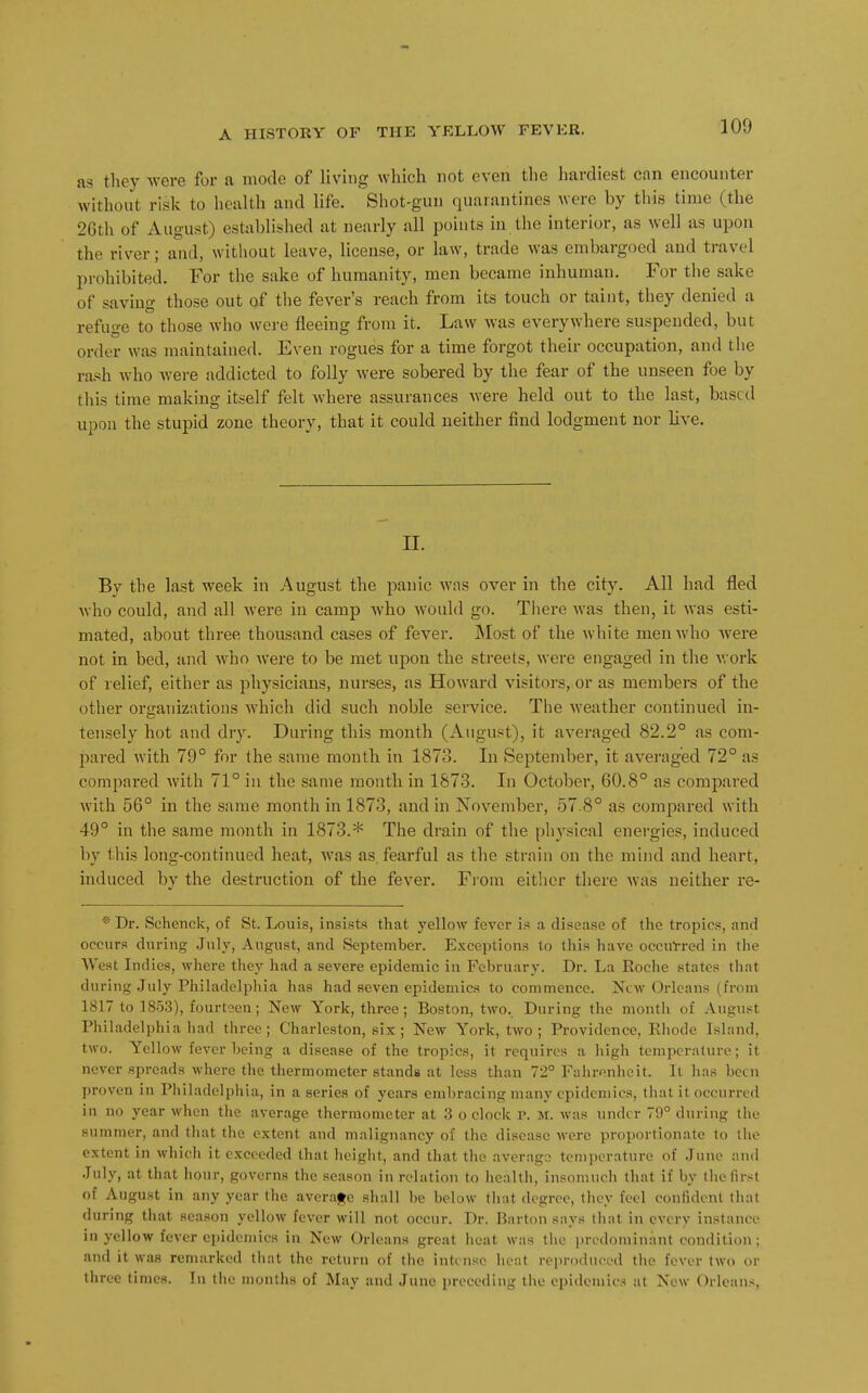 as they -were for a mode of living which not even the hardiest can encounter without risk to licalth and life. Shot-gun quarantines were by this time (the 26th of August) established at nearly all points in the interior, as well as upon the river; and, without leave, license, or law, trade was embargoed and travel prohibited. For the sake of humanity, men became inhuman. For the sake of saving those out of the fever's reach from its touch or taint, they denied a refuge to those who were fleeing from it. Law was everywhere suspended, but order was maintained. Even rogues for a time forgot their occupation, and the ra.'^h who were addicted to folly were sobered by the fear of the unseen foe by this time making itself felt where assurances were held out to the last, based upon the stupid zone theory, that it could neither find lodgment nor live. n. By the last week in August the panic was over in the city. All had fled who could, and all were in camp who would go. There was then, it was esti- mated, about three thousand cases of fever. Most of the white men who Avere not in bed, and who Avere to be met upon the streets, were engaged in the Avork of relief, either as physicians, nurses, as Howard visitors, or as members of the other or<raiiizntions Avhich did such noble service. The Aveather continued in- tetisely hot and dry. During this month (August), it averaged 82.2° as com- pared Avith 79° for the same month in 1873. In September, it averaged 72° as compared Avith 71° in the same month in 1873. In October, 60.8° as compared Avith 56° in the same month in 1873, and in November, 57.8° as compared with 49° in the same month in 1873.* The drain of the physical energies, induced by this long-continued heat, Avas as, fearful as the strain on the mind and heart, induced by the destruction of the fever. Fi-om eitlior there Avas neither re- ® Dr. Schenck, of St. Louis, insists that yellow fever is a disease of the tropics, and occurs during July, August, and September. Exceptions to this haA'e occulred in the West Indies, where they had a severe epidemic in February. Dr. La Roche states that during .July Philadelphia has had seven epidemics to commence. New Orleans (from 1817 to 1853), fourteen; New York, three; Boston, two. During the month of August Philadelphia had three; Charleston, six; New York, two; Providence, Rhode Island, two. Yellow fever being a disease of the tropics, it requires a high tcmpcralure; it never spreads where the thermometer stands at less than 72° Falirenheit. It has been proven in Philadelphia, in a series of years embracing many epidemics, that it occurred in no year when the average thermometer at 3 o clock p. m. was under 79° during tlie summer, and that the extent and malignancy of the disease were proportionate to the extent in which it exceeded that height, and that the average temperature of .June and .July, at that hour, governs the season in relation to health, insomuch that if by the first of August in any year the averafe shall be below tliat degree, they feel confident tiial during that season yellow fever will not occur. Dr. Barton says liiat in every instanoo in yellow fever epidemics in New Orleans great heat was tlic predominant condition; and it was remarked that the return of the intense heat reproduced the fever two or three times. In the months of May and June preceding tiie epidemics at New Orleans,