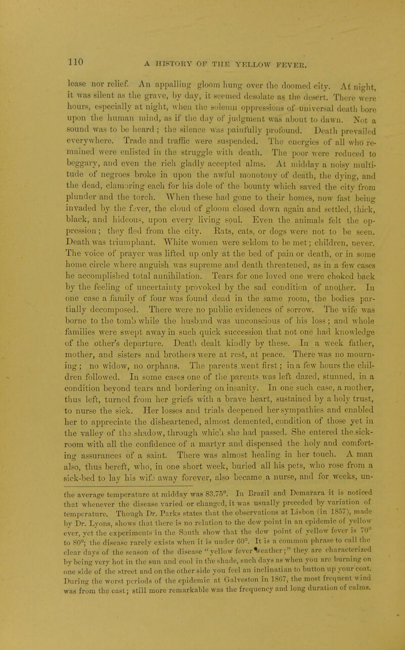lease nor relief. An appalling gloom hung over the doomed city. At night, it was silent as the gra\-o, hy day, it seemed dcsohito as the desert. Tliere were hours, especially at night, wiien tiic solemn oppressions of universal death hore upon the human mind, as if the day of judgment was about to dawn. Not a sound Avas to be heard ; the silence was painfully profound. Death prevailed everywhere. Trade and trafHc were suspended. The energies of all who re- mained were enlisted in the struggle with death. The poor were reduced to beggary, and even the rich gladly accepted alms. At midday a noisy multi- tude of negroes broke in upon the awful monotony of death, the dying, and the dead, clamoring each for his dole of the bounty which saved the city from plunder and the torcli. When these had gone to their homes, now fast being invaded by the fjver, the cloud of gloom closed down again and settled, thick, black, and hideous, upon every living soul. Even the animals felt the op- pression ; they fled from the city. Eats, cats, or dogs were not to be seen. Death was triu:nphant. White women were seldom to be met; children, never. Tlie voice of prayer was lifted up only at the bed of pain or death, or in some home circle where anguish was supreme and death threatened, as in a few ca.ses he accomplished total annihilation. Tears for one loved one were choked back by the feeling of uncertainty j^rovoked by the sad condition of another. In one case a family of lour was found dead in the same room, the bodies par- tially decomposed. There were no public evidences of sorroAV. The wife was borne to the tomb while the husb uid was unconscious of his loss; and whole families were swept away in such quick succession that not one had knowledge of the other's departure. Deatli dealt kindly by these. In a week fiUher, mother, and sisters and brothers were at rest, at peace. There was no mourn- ing ; no widow, no orphans. The parents went first; in a few hours the chil- dren followed. In some cases one of the parents was left dazed, stunned, in a condition beyond tears and bordering on insanity. In one such case, a mother, thus left, turned from her griefs with a brave heart, sustained by a holy trust, to nurse the sick. Her losses and trials deepened her sympathies and enabled her to appreciate the disheartened, almost demented, condition of those yet in the valley of tho shadow, through whic'.i she had passed. She entered the sick- room with all the confidence of a martyr and dispensed the holy and comfort- ing assurances of a saint. There was almost healing in her touch. A man also, thus bereft, who, in one short week, buried all his pets, who rose from a sick-bed to lay his wifj away forever, also became a nurse, and for weeks, un- the average temperature at midday was 83.75°. In Brazil and Demarara it is noticed that whenever the disease varied or changed, it was usually preceded by variation of temperature. Though Dr. Parks states that the observations at Lisbon (in 1857), made by Dr. Lyons, shows that there is no relation to the dew point in an epidemic of yellow ever, yet the experiments in t!ie South show that the dew point of yellow fever is 70° to 80°; the disease rarely exists when it is under G0°. It is a common phrase to call the clear days of the season of the disease yellow fever^vcathcr; they are characterized by being very hot in the sun and cool in the shade, sueli days as when you are bin-ning on one side of the street and on the other side you feel an inclinatian to button up your coat. During the worst periods of tiie epidemic at Galveston in 18G7, the most frequent wind was from the cast ; still more remarkable was the frequency and long duration of calms.