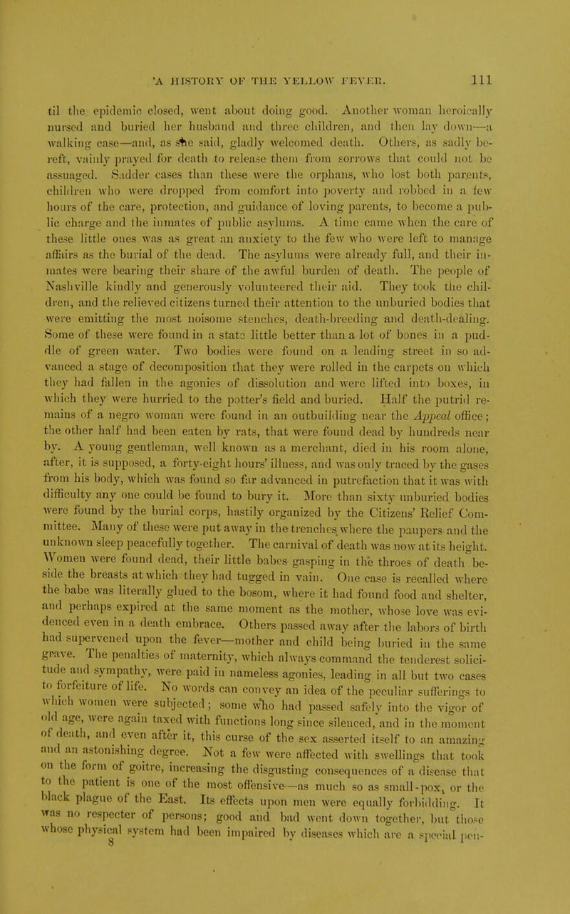 til tlie ep'ulemio closed, went about doing good. Another woman licroically nursed and buried her husband and three children, and then lay down—a Avalking case—and, as .4ie said, gladly welcomed death. Others, as sadly be- reft, vainly prayed for death to release them from sorrows that could not bo assuaged. Sadder cases than these were the orphans, who lost both parents, children who were dropped from comfort into poverty and robbed in a few hours of the cax*e, protection, and guidance of loving parents, to become a pub- lic charge and the inmates of j^ublic asylums. A time came when the care of these little ones was as great an anxiety to the few wdio were left to manage affiiirs as the burial of the dead. The asylums were already full, and their in- mates were bearing their share of the awful burden of death. The jDCople of Nashville kindly and generously volunteered their aid. They took the chil- dren, and the relieved citizens turned their attention to the unburied bodies that were emitting the most noisome stenches, death-breeding and death-dealing. Some of these were found in a stato little better than a lot of bones in a pud- dle of green water. Two bodies were found on a leading street in so ad- vanced a stage of decomposition that they were rolled in the carpets on which they had fallen in the agonies of dissolution and were lifted into boxes, in which they were hurried to the potter's field and buried. Half the putrid re- mains of a negro woman Avere found in an outbuilding near the Apjmd office; the other half had been eaten by rats, that were found dead by hundreds near by. A young gentleman, well known as a merchant, died in his room alone, after, it is supposed, a forty-eight hours' illness, and was only traced by the gases from his body, which was found so far advanced in putrefliction that it was with difficulty any one could be found to bury it. More than sixty unburied bodies were found by the burial corps, hastily organized by the Citizens' Relief Com- mittee. Many of these were put away in the trenches where the paupers and the unknown sleep peacefully together. The carnival of death was now at its height. Women were found dead, their little babes gasping in the throes of death be- side the breasts at which they had tugged in vain. One case is recalled where the babe was literally glued to the bosom, where it had found food and shelter, and perhaps expired at the same moment as the mother, whose love was evi- denced even in a death embrace. Others passed away after the labors of birth had supervened upon the fever—mother and child being buried in the same grave. Tlie penalties of maternity, which always command the tenderest solici- tude and sympathy, were paid in nameless agonies, leading in all but two cases to forfeiture of life. No words can convey an idea of the peculiar suflerings to winch women were subjected; some ^^^lo had passed safelv into the vigor of old age, were again taxed with functions long since silenced,'and in the moment of death, and even after it, this curse of the sex asserted itself to an amazin- and an astonishing degree. Not a few were afl^ected with swellings that took on the form of goitre, increasing the disgusting consequences of a disease that to the patient is one of the most oflensive—as much so as small-pox, or the black plague of the East. Its effects upon men were equally forbi.lding. It was no respecter of persons; good and bad went down together, but^thosc whose physical system had been impaired by diseases which are a special pen- 8