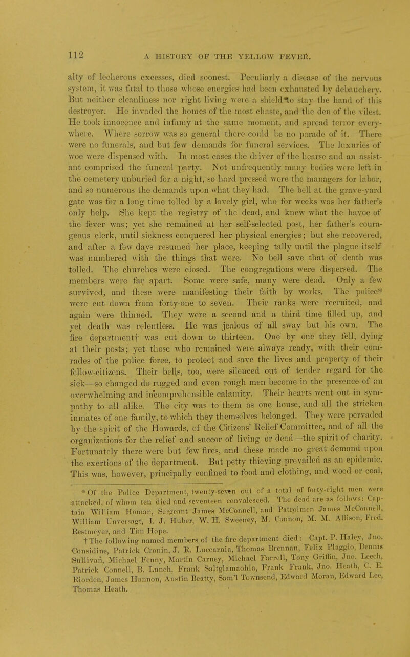 alty of lecherous excesses, died soonest. Peculinrly a disease of the nervous system, it was fatal to those whose energies had been exhausted by debauchery. But neither cleanliness nor right living Aveie a shicld^o stay the hand of this destroyer. Ho invaded the homes of the most chaste, and the den of tlio vilest. He took innocence and infamy at the same moment, and si)read terror every- where. Where sorrow was so general there could be no jiarade of it. There Avere no funerals, and but few demands for funeral services. The luxuries of woe were dispensed with. In most cases tb.e diiver of the hearse and an assist- ant compri?ed the funeral party. Not unfrequently many bodies were left in the cemetery unburied for a night, so hard pressed wore the managers for laboi-, and so numerous the demands upon Avhat they had. The bell at the grave-yard gate was for a long time tolled by a lovely girl, who for weeks was her fath.er's only help. She kept the registry of the dead, and knew what the havoc of the fever was; yet she remained at her self-selected post, her father's coura- geous clerk, until sickness conquered her physical energies; but she recovered, iind after a few days resumed her place, keeping tally until the plague itself Avas numbered with the things that were. No bell save that of death was tolled. The churches were closed. The congregations were dispersed. The members were far apart. Some were safe, many were dead. Only a few survived, and these were manifesting their faith by works. The police* Avere cut down from forty-one to seven. Their ranks were recruited, and again were thinned. They Avere a second and a third time filled up, and yet death Avas relentless. He Avas jealous of all SAvay but his OAvn. The fire departmentf ^vas cut down to thirteen. One by one they fell, dying at their posts; yet those Avho remained Avej-e always ready, Avitli their com- rades of the police force, to protect and save the lives and property of their fellow-citizens. Their bells, too, were silenced out of tender regard for the sick—so changed do rugged and CA-en rough men become in the presence of an •overwhelming and incomprehensible calamity. Their hearts Avent out in sym- pathy to all alike. The city Avas to them as one house, and all the stricken inmates of one family, to which they themselves belonged. They were pervaded l)y the spirit of the Howards, of the Citizens' Relief Committee, and of all the •organizations for the relief and succor of living or dead—the spirit of charity. Fortunately there Avere but few fires, and these made no great demand upon the exertions of the department. But petty thieving prevailed as an epidemic. This was, however, principally confined to food and clothing, and wood or coal, ••»0f tlie Police Department, (\venfy-8ev»n out of a total of foity-ei-lit men were sittacked, of wliom ten died and seventeen convalesced. The dead are as follows: Cap- tain William Iloman, Sei-rant James McConnoll, and Patrolmen James ^McConnell, William Unvcrsast, I. J. Unber, W. H. Sweeney, M. Cunnon, M. M. Allison, Ficd. Kestmeyer, and Tim Hope. tThc folloAving named members of the fire department died : Capt. P. Haley. Jno. f'onsidine, Patrick Cronin, J. K. Liiccarnia, Thomas Brcnnan, Felix Plaggio, Dennis Sullivan, Michael Fenny, Martin Carney, Michael Farrcll, Tony Griffin, Jno. Leech, Patrick Connell, B. Lunch, Frank Saltglamaohia, Frank Frank, Jno. Ilcatli, C. E. Riordcn, James Hannon, Austin Beatty, Sam'l Townsend, Edward Moran, Edwar.l Leo, Thomas Heath.