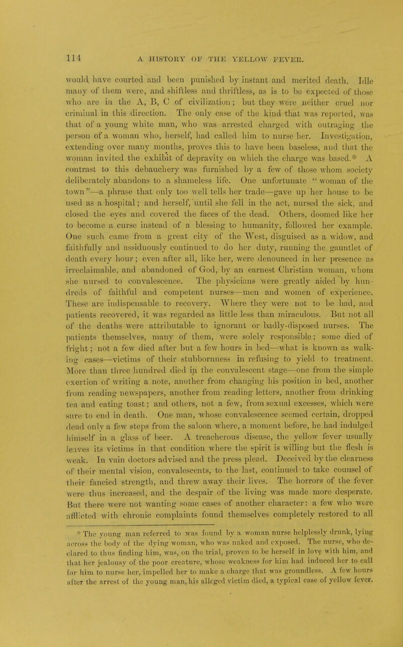 \\oul(l have courted ancl been punished by instant and merited death. Idle many of them were, and shiftless and thriftless, as is to be expected of those who are iu the A, B, C of civilization; but they were neither cruel nor criminal in this direction. The only case of the kind that was reported, wa.s that of a young white man, who was arrested chai-ged with outraging the person of a woman who, herself, had called him to nurse her. Investigation, extending over many months, proves this to have been baseless, and that the woman invited the exhibit of depravity on which the charge w'as based.* A contrast to this debauchery was furnished by a few of those whom society deliberately abandons to a shameless life. One unfortunate  woman of the town —a phrase that only too Avell tells her trade—gave up her house to be used as a hospital; and herself, until she fell in the act, nursed the sick, and closed the eyes and covered the faces of the dead. Others, doomed like her to become a curse instead of a blessing to humanity, followed her example. One such came from a great city of the West, disguised as a widow, and faithfully and assiduously continued to do her duty, running the gauntlet of death every hour; even after all, like her, were denounced in her presence as irreclaimable, and abandoned of God, by an earnest Christian woman, whom she nursed to convalescence. The physicians were greatly aided by hun- dreds of faithful and competent nurses—men and women of experience. These are indispensable to recovery. Where they were not to be had, and patients recovered, it was regarded as little less than miraculous. But not all of the deaths were attributable to ignorant or badly-disposed nurses. The patients themselves, many of them, were solely responsible; some died of fritrht; not a feW' died after but a few hours in bed—Avhat is known as walk- ing cases—victims of their stubbornness in refusing to yield to treatment. More than three hundred died in the convalescent stage—one from the simple exertion of writing a note, another from changing his position in bed, another from reading new^spapers, another from reading lettei's, another from drinking tea and eating toast; and others, not a few, from sexual excesses, which were sure to end in death. One man, whose convalescence seemed certain, dropped (lead only a few steps from the saloon where, a moment before, he had indulged iiimself in a glass of beer. A treacherous disease, the yellow fever usually leaves its victims in that condition where the spirit is wilHng but the flesh is weak. In vain doctors advised and the press plead. Deceived by the clearness of their mental vision, convalescents, to the last, continued to take counsel of their fancied strength, and threw aAvay their lives. The horrors of the fever •were thus increased, and the despair of the living was made more desperate. But there were not wanting some cases of another character: a few who wore afflicted with chronic complaints found themselves completely restored to all The young man referred to was found by a woman nurse helplessly drunk, lying across the body of the dying woman, who was naked and cxjiosed. Tlie nnrse, who de- clared to tlms finding liim, was, on the trial, proven to be herself in love with him, and that her jealousy of the poor creature, whose weakness for him had induced her to call for him to nurse her, impelled her to make a charge that was groundless. A few honrs after the arrest of the young man, his alleged victim died, a typical case of yellow fever.