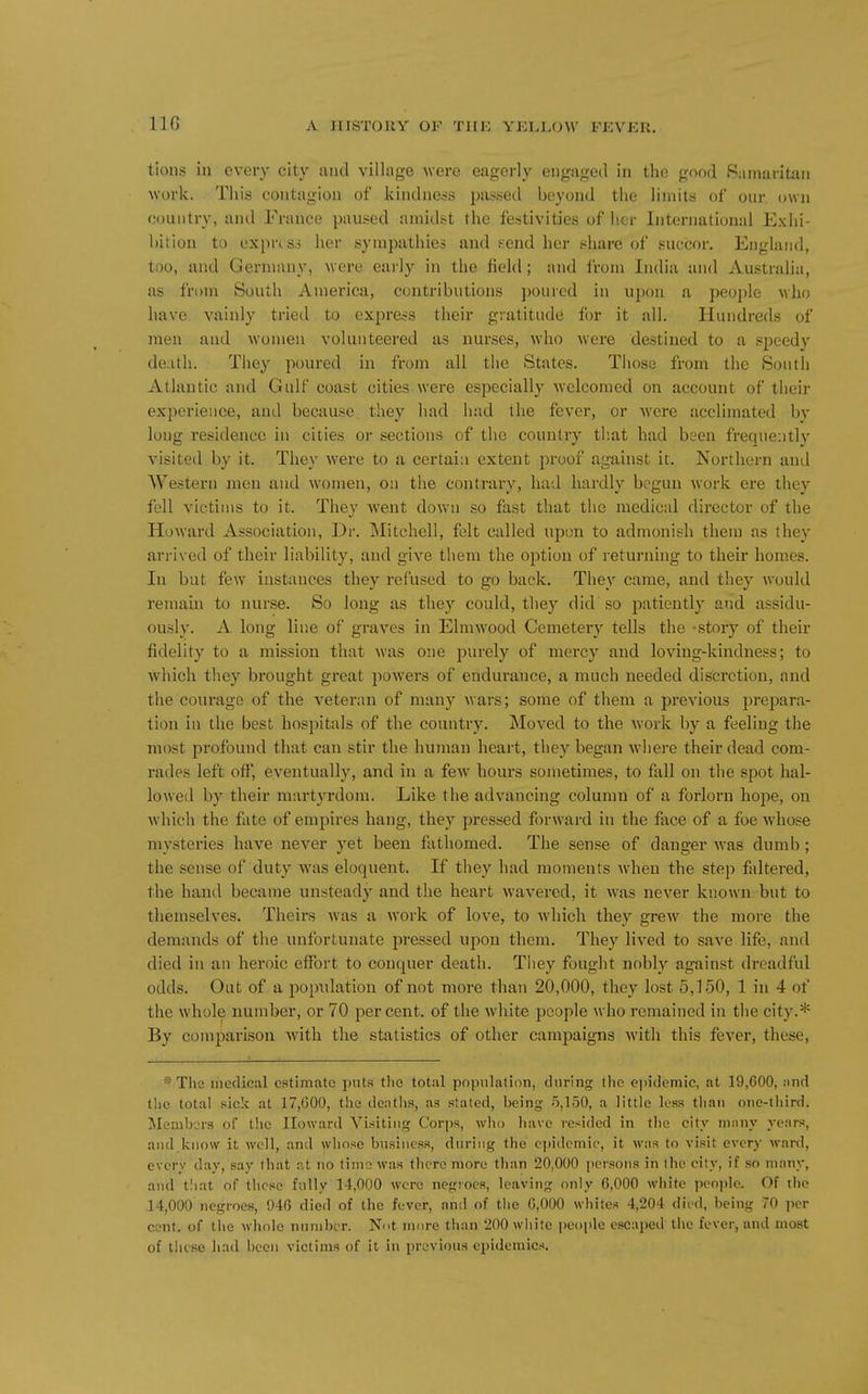 IIG tions in every city mid village were eagerly engaged in the good Samaritan work. This contagion of kindness piissed beyond the limits of onr own country, and France paused amidst the festivities of her International Exhi- bition to exprtsj her sympathies and send her share of succor. England, too, and Germany, were early in the field; and from India and Australia, as from South America, contributions poured in upon a people who have vainly tried to express their gratitude for it all. Hundreds of men and women volunteered as nurses, who were destined to a speedy death. They poured in from all the States. Those from the South Atlantic and Gulf coast cities were especially welcomed on account of their experience, and because, they had had the fever, or Avere acclimated by long residence in cities or sections of the country tb.at had been frequently visited by it. They were to a certain extent proof against it. Northern and Western men and women, on the contrary, had hardly begun work ere they fell victims to it. They Avent down so fast that the medical director of the Howard Association, Dr. IMitchell, felt called upon to admonish them as they arrived of their liability, and give them the option of i-eturning to their homes. In but few instances they refused to go back. They came, and they would remain to nurse. So long as they could, they did so patiently and assidu- ously. A. long line of graves in Elmwood Cemetery tells the -story of their fidelity to a mission that was one purely of mercy and loving-kindness; to which they brought great powers of endurance, a much needed discretion, and the courage of the veteran of many wars; some of them a previous prepara- tion in the best hospitals of the country. Moved to the work by a feeling the most profound that can stir the human heart, they began where their dead com- rades left off, eventually, and in a few hours sometimes, to fall on the spot hal- lowed by their martyrdom. Like the advancing column of a forlorn hope, on which the fate of empires hang, they pressed forward in the face of a foe whose mysteries have never yet been fathomed. The sense of danger was dumb; the sense of duty was eloquent. If they had moments when the step faltered, the hand became unsteady and the heart wavered, it Avas never known but to themselves. Theirs Avas a work of love, to Avhich they greAV the more the demands of the unfortunate pressed upon them. They lived to saA'-e life, and died in an heroic effort to conquer death. Tliey fought nobly against dreadful odds. Out of a population of not more than 20,000, they lost 5,150, 1 in 4 of the whole number, or 70 percent, of the Avhite people who remained in the city.* By compai'ison Avith the statistics of other campaigns Avith this fever, these, * The medical estimate puts tlie total population, during tlie epidemic, at 19,600, :ind tlic total .'^ick at 17,G00, the dentlis, as .stated, being o,150, a little loss than one-third. Slembcrs of the Howard Visiting Corps, who liave resided in the city nnuiy years, and know it well, and whose business, during the epidemic, it was to visit every ward, every day, say that at no time was there more than 20,000 persons in the city, if so many, and t!iat of these fully 14,000 were negroes, leaving only 6,000 white people. Of the 14,000 negroes, 946 died of the fever, and of the 6,000 whites 4,204 died, being 70 jier cent, of the whole nnniber. Ni>t mure than 200 white people escaped the fever, and most of these had been victims of it in previous epidemics.