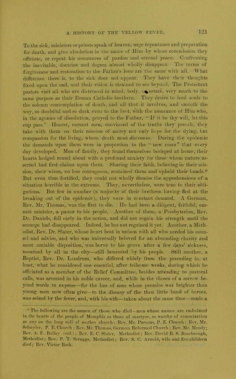 To the sick, ministers or priests speak of heaven, urge repentance and preparation for death, and give absolution in (lie name of Him by whose commission they officiate, or repeat his assurances of pardon and eternal peace. Ccnfi-onting the inevitable, doctrine and dogma almost Avholly disappear. The lerms of forgiveness and restoration to the Father's love are the same with all. What difference there is, to the sick does not appear. They have their thoughts fixed upon the end, and their vision is strained to see beyond. The Protestant pastors visit all who are distressed in mind, body, o%estate, very much to the same purpose as their Roman Catholic brethren. They desire to lead souls to the solemn contemplation of death, and all that it involves, and smooth the way, so doubtful and so dark even to the be^^t, w'ith the assurance of Him who, in the agonies of dissolution, prayed to the Father,  If it be thy -will, let this cup pass. Honest, earnest men, convinced of the truths they prer.ch, they take with them on their mission of mercy not only hope for the dying, but compassion for the living, whom death most distresses. During the epidemic the demands upon them were in proportion to the new cases that every day developed. Men of family, they found themselves besieged at home, their hearts hedged round about with a profound anxiety for those Avhom nature as- serted had first claims upon them. Sharing their faith, believing in their mis- sion, their Avives, no less courageous, sustained them and upheld their hands.* But even thus fortified, they could not wholly dismiss the apprehensions of a situation horrible in the extreme. They, nevertheless, were true to their obli- gations. But few in number (a majority of their brethren having fled at the breaking out of the epidemic), they were in constant demand. A German, Eev. Mr. Thomas, Avas the first to die. He had been a diligent, faithful, ear- nest minister, a pastor to his people. Another of them, a Presbyterian, Hev. Dr. Daniels, fell early in the action, and did not regain his strength until the scourge had disappeared. Indeed, he has not regained it yet. Another, a Meth- odist, Rev. Dr. Slater, whose heart beat in unison with all who needed his coun- sel and advice, and who was universally beloved fi)r an abounding charity and most amiable disposition, Avas borne to his grave after a few days' sickness, mourned by all in the city—still lamented by his people. Still another, a Baptist, RcA'. Dr. Landrum, who differed Avidely from the preceding in, at least, Avhat he considered one essential, after toilsome Avceks, during Avhich h(j officiated as a member of the Relief Committee, besides attending to pastoral calls, was arrested in his noble career, and, Avhile in the throes of a sorrow be- yond words to express—for the loss of sons Avhose ])romise Avas brighter than young men now often give—to the dismay of the then little band of heroes, was seized by the fever, and, with his wife—taken about the same time—made a ® The following are the names of those Avho died—men Avhose names are embalmed in the hearts of the people of Memphis as those of martyrs, as worthy of canonization as any on the long roll of mother chnrch : Eev. Mr. Parsons, P. E. Chnrch ; Rev. Mr. Rchnyler, P. E. Gi uroh : Rev. Mr. Thomas, German Reformed Church ; Rev. Mr. Moodvr Rev. A. F. Bailey (col.) ; Rev. E. C. Slater, Methodist; Rev. David R. S. Rosebrough, Methodist; Rev. P. T. Scruggs, Methodist; Rev. S. C. Arnold, wife and five children died; Rev. Victor Bath.