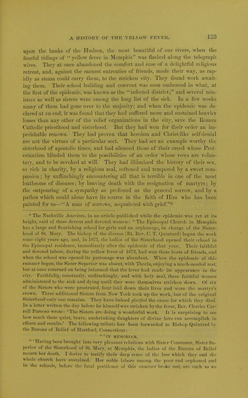 upon the banks of the Hudson, the most beautiful of our i-ivers, when the iearlul tiduigs of yellow fever in Memphis was flashed along the telegraph wires. They at once abandoned the comfort and ease of a delightful religious retreat, and, against the earnest entreaties of friends, made their way, as rap- idly as steam could carry them, to the stricken city. They found work await- ino- them. Their school building and convent was soon embraced in what, at the first of the epidemic, was known as the infected district; and several min- isters as well as sisters were among the long list of the sick. In a few weeks many of them had gone over to the majority; and when tlie epidemic was de- clared at an end, it was found that they had suffered more and sustained heavier losses than any other of the relief organizations in the city, save the Koman Catholic priesthood and sisterhood. But they had won for their order an im- perishable renown. They had proven that heroism and Christ-like self-denial are not the virtues of a particular sect. They had set an example worthy the sisterhood of apostolic times, and had silenced those of their creed Avhose Prot- estantism blinded them to the possibilities of an order whose vows are volun- tary, and to be revoked at will. They had illumined the history of their sex, so rich in chai'ity, by a religious zeal, softened and tempered by a sweet com- passion ; by unflinchingly encountering all that is terrible in one of the most loathsome of diseases; by braving death with the resignation of martyrs; by the outpouring of a sympathy as profound as the general sorrow, and by a pathos Avhich could alone have its source in the faith of Him who has been painted for us—A man of sorrows, acquainted with grief.* * The Nashville American, in an article published while the epidemic was yet at its height, said of these devout and devoted women :  The Episcopal Church in Mempliis has a large and flourishing school for girls and an orphanage, in charge of the Sister- hood of St. Mary. The bishop of the diocese (Et. Eev. C. T. Quintard) began the work some eight years ago, and, in 1873, the ladies of the Sisterhood opened their rchool in the Episcopal residence, immediately after the epidemic of that year.. Their faitliful and devoted labors, during the yellow fever of 1873, had won them liosts of friends, and when the school was opened its patronage was abundant. When the epidemic of tliis summer began, the Sister Superior was absent, with Thecla, enjoying a much-needed rest, but at once returned on being informed that the fever had made its appearance in the city. Faithfully, constantly, unflinchingly, and with holy zeal, these faithful women administered to the sick and dying until they were themselves stricken down. Of six of the Sisters who were prostrated, four laid down their lives and wore the martyr's crown. Tliree additional Sisters from New York took up the work, but of the original Sisterhood only one remains. They have indeed glorified the cause for which they died. In a letter written the day before he himself was stricken by the fever, Eev. Charles Car- roll Parsons wrote: 'The Sisters are doing a wonderful work. It is surprising to see how much these quiet, brave, unshrinking daughters of divine love can accomplish in efforts and results.' The following tribute has been forwarded to Bishop Quintard by the Bureau of Belief of Hartford, Connecticut:  * IN MEMORIAM.  'Having been brought into very pleasant relations with Sister Constance, Sister Su- perior of the Sisterhood of St. Mary, at Memphis, the ladies of the Bu re an of Belief mourn her death. I desire to testify their deep sense of the loss which they and the whole church have sustained. Tier noble labors among the poor and orphaned and in the schools, before the fatal pestilence of this summer broke out, are puch as we