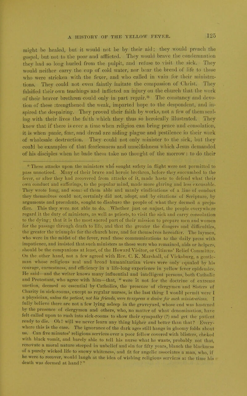 mitrlit be healed, but it woukl not be by their aid; they would preach the gospel, but not to the poor and atHicted. They would brave the condemnation they had so long hurled from the pulpit, and refuse to visit the sick. They would neither carry the cup of cold water, nor boar the breiul of life to those who were stricken with the fever, and who called in vain Ibr iheir ministra- tions. They could not even fliintly imitate the comi)assion of Chiist. They falsified their own teachings and inllicted an injury on the church that the work of their braver brethren could only in i)art rep^iir.* The constancy and devo- tion of these strengthened the weak, impai'ted hope to the despondent, and in- spired the despairing. They proved their faith by works, not a few of them seal- ing with their lives the fliith which they thus so heroically illustrated. They knew that if there is ever a time when religion can bring peace and consolation, it is w'hen panic, fear, and dread are aiding plague and pestilence in their work of wholesale destruction. They could not only minister to the sick, but they couM be examples of that fearlessness and unselfishness Avhich Jesus demanded of his disciples when he bade them take no thought of the morrow: to do their ® These attacks upon the ministers who sought safety in flight were not permitted to pass unnoticed. Many of their brave and lieroic brethren, before they succumbed to tlie fever, or after they had recovered from attacks of it, made haste to defend what their own conduct and sufferings, to the popular mind, made more glaring and less excusable. They wrote long, and soma of them able and manly vindications of a line of conduct they themselves could not, certainly did not, adopt, and by citations of Scrijjture, by arguments and precedents, sought to disabuss the people of Avhat they deemed a preju- dice. This they were not able to do. Whether just or unjust, the people everywlicre regard it the duty of ministers, as well as priests, to visit the sick and carry consolation to the dying; that it is the most sacred part of their mission to prepare men and women for the passage through death to life, and that the greater the dangers and ditficulties, the greater the triumphs for the church here, and for themselves hereafter. The lavmen, who were in the midst of the fever, read these communications to the daily press with impatience, and insisted that such ministers as those were who remained, aids or helpers, should be the companions at least, of the Howard Visitor, or Citizens' Belief Committee. On the other hand, not a few agreed with Eev. C. K, Marshall, of Vicksburg, a gentle- man whose religious zeal and broad humanitarian views were only equaled by his courage, earnestness, and efficiency in a life-long experience in yellow fever epidemics. He said—and the writer knows many influential and intelligent persons, both Catholic and Protestant, who agree with him—that,  were it not for the doctrine of extreme unction, deemed so essential by Catholics, the presence of clergymen and Sisters of Charity in sick-rooms, except as regular nurses, is the last thing I wouTd permit were I a physician, unless the palient, not his friends, icere to erpress a desire Jar such ministrations. I fully believe there are not a few lying asleep in the graveyard, wliose end was hastened by the presence of clergymen and others, who, no matter of what denomination, have felt called upon to rush into sick-rooms to show their sympathy (?) and get the jiationt ready to die. Oh! will we never learn any tiling higher and better than that? Every- where this is the case. The ignorance of the dark ages still hangs in gloomy folds about us. Can five minutes' religious services over a poor fellow covered with blisters, choked with black vomit, and barely able to tell his nurse what he wants, probably not (hat, renovate a moral nature steeped in unbelief and sin for fifty years, blanch the blackness of a purely wicked life to snowy whiteness, and fit for angelic associates a man, who, if he were to recover, would laugh at the idea of wishing religious services at the time his death was deemed at hand?