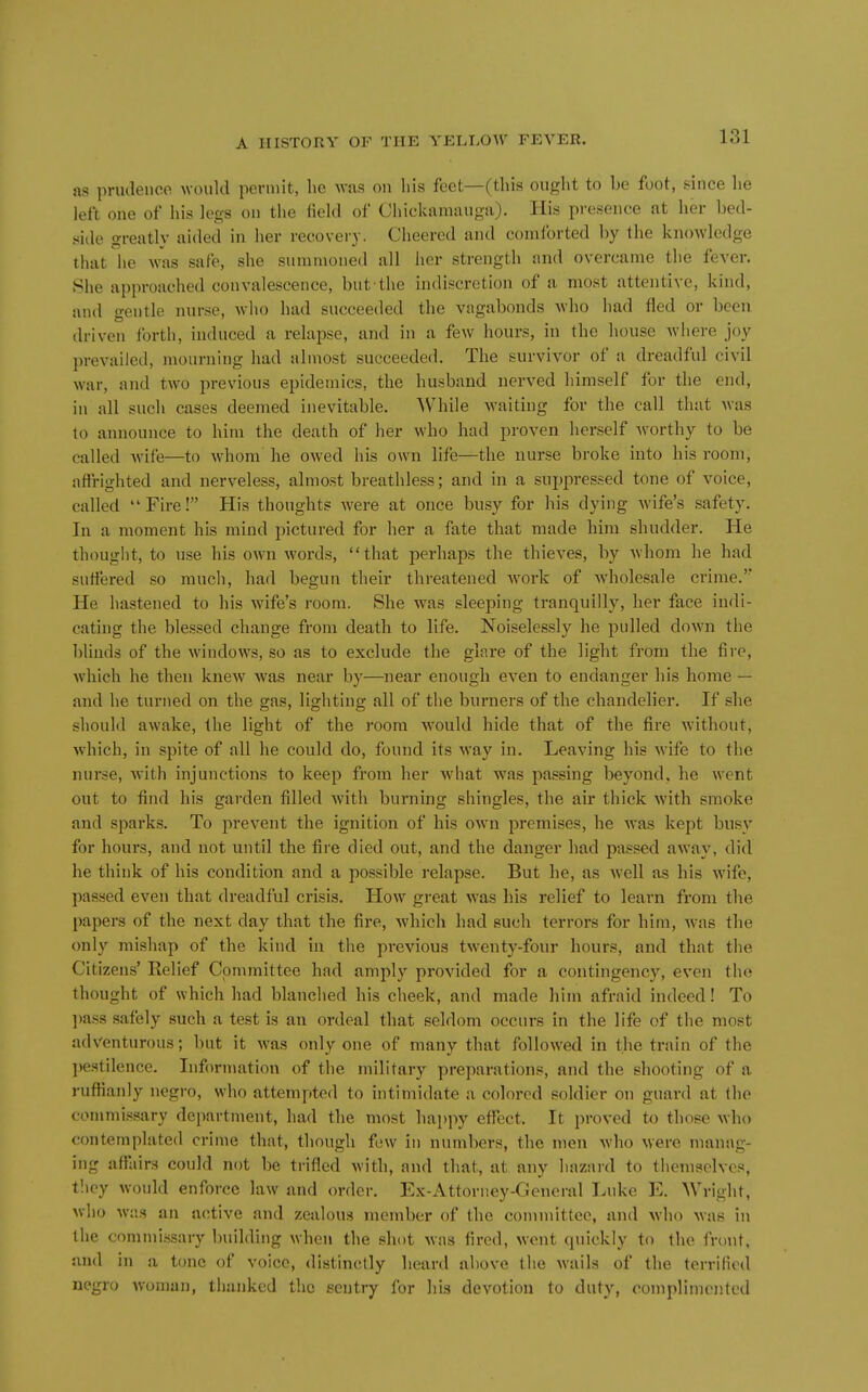 as priulencc would permit, lie was on his feet—(this ought to be foot, since he left one of his legs on the field of Chickaniauga). His presence at her bed- side greatly aided in her recovery. Cheered and conilbrted by the knowledge that he was safe, she suininoned all her strength and overcame the fever. She approached convalescence, but the indiscretion of a most attentive, kind, and gentle nurse, who had succeeded the vagabonds who had fled or been driven forth, induced a relapse, and in a few hours, in the house Avhere joy prevailed, mourning had almost succeeded. The survivor of a dreadful civil war, and two previous epidemics, the husband nerved himself for the end, in all such cases deemed inevitable. While waiting for the call that was to announce to him the death of her who had proven herself worthy to be called wife—to whom he owed his own life—the nurse broke into his room, affrighted and nerveless, almost breathless; and in a suppressed tone of voice, called Fire! His thoughts Avere at once busy for his dying wife's safety. In a moment his mind pictured for her a fate that made him shudder. He thouglit, to use his own words, that perhaps the thieves, by whom he had suffered so much, had begun their threatened w'ork of wholesale crime.'* He hastened to his wife's room. She was sleeping tranquilly, her face indi- cating the blessed change from death to life. Noiselessly he pulled down the blinds of the windows, so as to exclude the glare of the light from the fire, which he then knew was near by—near enough even to endanger his home — and he turned on the gas, lighting all of the burners of the chandelier. If she should awake, the light of the room would hide that of the fire without, which, in spite of all he could do, found its way in. Leaving his wife to the nurse, with injunctions to keep from her what was passing beyond, he went out to find his garden filled with burning shingles, the air thick with smoke and sparks. To prevent the ignition of his own premises, he was kept busy for hours, and not until the fire died out, and the danger had pa.«sed away, did he think of his condition and a possible relapse. But he, as well as his wife, passed even that dreadful crisis. How great was his relief to learn from the papers of the next day that the fire, which had such terrors for him, was the only mishap of the kind in the previous twenty-four hours, and that the Citizens' Relief Committee had amply provided for a contingency, even the thought of which had blanched his cheek, and made him afraid indeed! To ])ass safely such a test is an ordeal that seldom occurs in the life of the most adventurous; but it was only one of many that followed in the train of the pestilence. Inforn\ation of the military preparations, and the shooting of a ruffianly negro, who attempted to intimidate a colored soldier on guard at the commissary department, had the most happy effect. It proved to those who contemplated crime that, though few in numbers, the men who were manag- ing affairs could not be trifled with, and that, at any hazard to themselves, tlioy would enforce law and order. Ex-Attorney-General Luke E. Wright, who was an active and zealous member of the committee, and who was in the commissary building when the shot was fired, went quickly to the front, and in a tone of voice, distinctly heard above the wails of the terrified negro woman, thanked the sentry for his devotion to duty, complimented