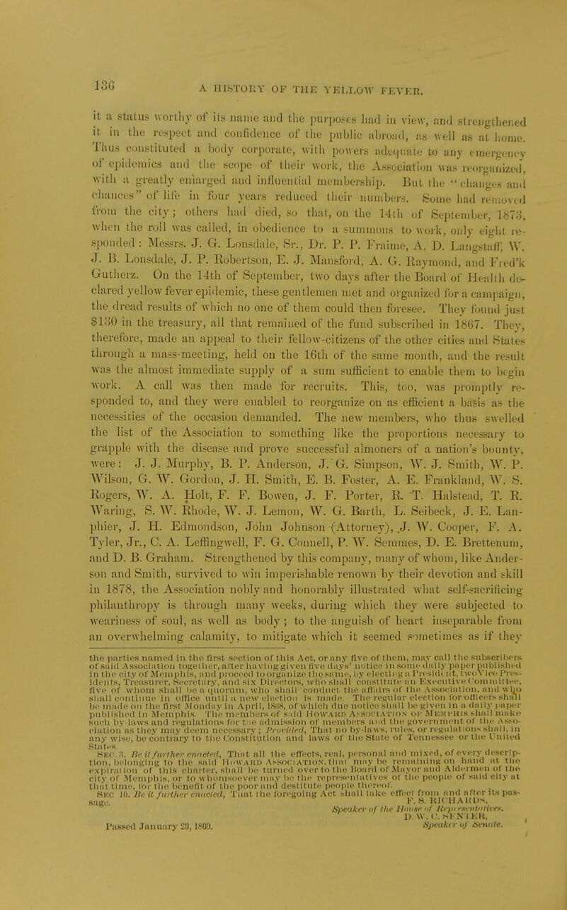 13G it a stjUus wortliy of its name and the purposes liad in view, and strengthened it in the re-^pect and confidenee of the public abroad, as well as at home. Thus constituted a body corporate, Avith powers adecjuate to any emergency of epidemics and the scope of their work, the Association Mas reoiganized, witli a greatly enlarged and influential membership. But the changes and chances of life in four years reduced their numbers. Some had removed from the city; others had died, so that, on the 14lh of Septen)ber, 1878, when the roll was called, in obedience to a summons to work, only eight re- si)onded : Messrs. J. G. Lonsdale, Sr., Dr. P. P. Fraime, A. D. LangstaH, W. J. B. Lonsdale, J. P. Kobertson, E. J. Mansford, A. G. Ptaymond, and Fied'k Gutherz. On the 14th of September, two days after the Board of Health de- clared yellow fever epidemic, these gentlemen met and oi-ganized for a campaign, the, dread results of which no one of them could then foresee. They found just SloO in the treasury, all that remained of the fund subscribed in 1867. They, therefore, made an appeal to their fellow-citizens of the other cities and States through a mass-meeting, held on the 16th of the same month, and the result was the almost immediate supply of a sum sufficient to enable them to brgin ■work. A call was then made for recruits. This, too, was promptly re- sponded to, and they were enabled to reorganize on as efficient a basis as the necessities of the occasion demanded. The new members, who thus swelled the list of the Association to something like the proportions necessary to grapple with the disease and prove successful almoners of a nation's bounty, were: J. J. Murphy, B. P. Anderson, J. G. Simpson, W. J. Smith, W. P. Wilson, G. W. Gordon, J. PI. Smith, E. B. Foster, A. E. Frankland, W. S. Eogers, W. A. Holt, F. F. Bowen, J. F. Porter, K. T. Halstead, T. E. Waring, S. W. Eliode, W. J. Lemon, W. G. Earth, L. Seibeck, J. E. Lan- phier, J. H. Edmondson, John Johnson (Attorney), .J. W. Cooj^er, F. A. Tyler, Jr., C. A. Leffingwell, F. G. Connell, P. W. Semmes, D. E. Brettenum, and D. B. Graham. Strengthened by this company, many of whom, like Ander- son and Smith, survived to win imperishable renown by their devotion and skill in 1878, the Association nobly and honorably illustrated what self-sacrificing- philanthropy is through many weeks, during which they were subjected to weariness of soul, as well as body; to the anguish of heart inseparable from an overwhelming calamity, to mitigate which it seemed sometimes as if they the parties named in tlie first section of tliis Act, or any Ave of tliem, mny call the subscrihei-s of said Association togeilicr, alter liaviiig given live days' notice in some daily paper publislied in tlie city of Memphis, and proceed fooi ganize tlie same, liy electing a Preside iit, nvoVice Pres- idents, Treasurer, Secretary, and six Directors, wlio shall constitute an Executive Committee, five of whom shall he a (iuorum, who shall conduct the afliiirs of tlu! Association, and wIjo shall continue in olHce until a new eleetioii is made. The regular election lor oHicers shall be made on llui first .Monday in April, ISliS, of whicli due notice shall be given in a daily paper published in Memphis. Tlie members of said llowAiii) A^S()(■IATl()N of Memi'Iiis shall make su(!h bv-iaws and regulations for tne admission of menibei-s and tUv. government of the Ask)- ciatioii as they may deem necessary ; J'roridcd, That Jio by-laws, rules, or regulations shall, in any wise, be contrary to the Constitution and laws of the State of Tennessee orthet niled States. Sko. 3. Be a further cnacled, That all the efTects, real, personal and mixed, of every de.«!crlp- tion, belonging to the said lliiWAiin Association.thai maybe rennilningon hand at the exijirailon of tills charier, shall l)e turned over to the Hoard of .Mayor and Aldermen ot lh»> city of Memphis, or to whomsoever may bo llie representatives of the people ol said city at that time, lor tlie benefit of the poor and (lestitiit(! people tlieieof. Sec 10. Jiuil farther cnticled, Taut the foregoing Act shall lake cfl^ecj from and after it.s pas- sagi;. F. S. KICHAKDs, Speaker of the IJnK.sr nf Jtrin rsetttnlivcs. 1). W. C. SEN I KH, Passed January 28,1809. Speaker uf Saude.