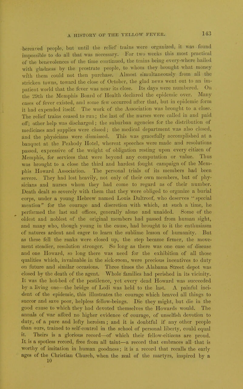 bereaved people, but until the relief tiains were organized, it uas • found inipossible to do all that was necessary. For two weeks this most practical of the benevolences of the time continued, the trains being every-where hailed with gladness by the prostrate people, to whom they brought what money wiYh them could not then purchase. Almost simultaneously from all the stricken towns, toward the close of October, the glad news went oui to an im- patient world that the fever was near its close. Its days were numbered. On the 29th the Memphis Board of Health declared the epidemic over. Many cases of fever existed, and some few occurred after that, but in epidemic form it had expended itself The work of the Association was bronght to a close. The relief trains ceased to run; the last of the nurses were called in and paid off; other help was discharged; the suburban agencies for the distribution of medicines and supplies were closed ; the medical department Avas also closed, and the physicians were dismissed. This was gracefully accomplished at a banquet at the Peabody Hotel, whereat speeches were made and resolutions passed, expressive of the weight of obligation resting upon every citizen of Memphis, for services that were beyond any computation or value. Thus was brought to a close the third and hardest fought campaign of the Mem- phis Howard Association. The personal trials of its members had been severe. They had lost heavily, not only of their own members, but of phy- sicians and nurses whom they had come to regard as of their number. Death dealt so severely with them that they were obliged to organize a burial corps, under a young Hebrew named Louis Daltroof, who deserves  sjiecial mention for the courage and discretion with which, at such a 'time, he performed the last sad offices, generally alone and unaided. Some of the oldest and noblest of the original members had passed from human sight, and many who, though young in the cause, had brought to it the enthusiasm of natures ardent and eager to learn the sublime lesson of humanity. But as these fell the ranks were closed up, the step became firmer, the move- ment steadier, resolution stronger. So long as there was one case of disease and one Howard, so long there was need for the exhibition of all those qualities which, invaluable in the sick-room, were precious incentives to duty on future and similar occasions. Three times the Alabama Street depot was closed by the death of the agent. Whole families had perished in its vicinity. It was the hot-bed of the pestilence, yet every dead Howard was succeeded by a living one—the bridge of Lodi was held to the last. A painful inci- dent of the epidemic, this illustrates the courage which braved all things to succor and save poor, helpless fellow-beings. Die they might, but die in the good cause to which they had devoted themselves the Howards would. The annals of war afibrd no higher evidence of courage, of unselfish devotion to duty, of a pure and lofty heroism; and it is doubtful if any other people than ours, trained to self-control in the school of personal liberty, could equal it. Theirs is a glorious record—of which their fellow-citizens arc proud. It is a spotless record, free from all taint—a record that embraces nil that is worthy of imitation in human goodness; it is a record that recalls the early ages of the Christian Church, when the zeal of the martyrs, inspired by a