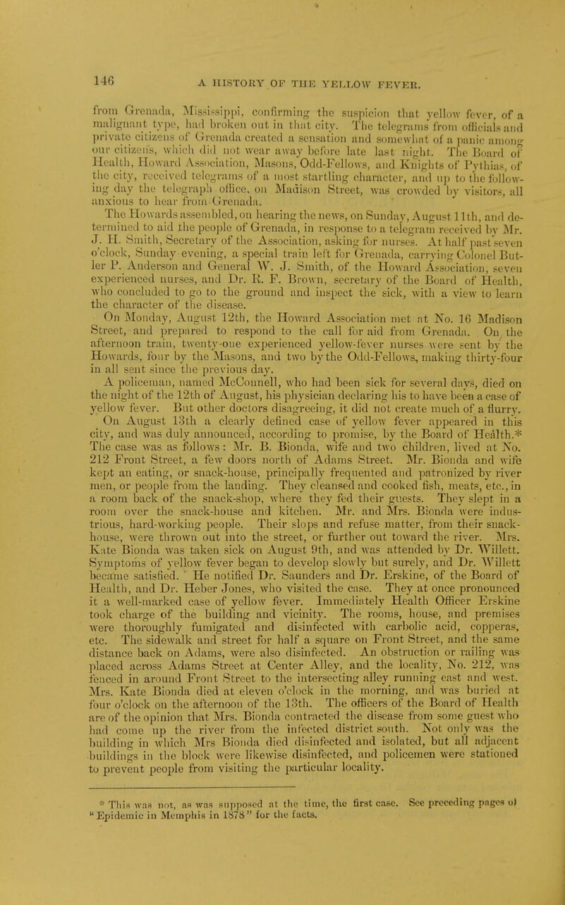 from Grenada, jSIississippi, confirming tlie snspicion that yellow fever, of a malignant type, had broken out in thiit city. The telegrams from official's and private citizens of Grenada created a sensation and somewlwit of a panic anion- our citizens, wliich did not wear away before late last r.ight. The Board of Health, Howard Association, Masons, Odd-Fellows, and Knights of Pythias, of the city, received telegrams of a most startling character, and up to the follow- ing day the telegraph office, on Madison Street, was crowded by visitors, all anxious to hear from-Grenada. The Howards assembled, on hearing the news, on Sunday, August 11th, and de- termined to aid the peojjle of Grenada, in resjionse to a telegi-am received by Mr. J. li. Smith, Secretary of the Association, asking for nurses. At half past'seven o'clock, Sunday evening, a special train left for Grenada, carrying Colonel But- ler P. Anderson and General W. J. Smith, of the Howard Ai^sociation, seven experienced nurses, and Dr. li. F. Brown, secretary of the Boai'd of Health, who concluded to go to the ground and inspect the sick, with a view to learn the character of the disease. On Monday, August 12th, the Howard Association met at No. 16 Madison Street, and prepared to respond to the call for aid from Grenada. On the afternoon train, twenty-one experienced yellow-fever nurses were sent by the Howards, four by the Masons, and two by the Odd-Fellows, making thirty-four in all sent since the previous day. A policeman, named McConnell, who had been sick for several days, died on the night of the 12th of August, his physician declaring his to have been a case of yellow fever. But other doctors disagreeing, it did not create much of a flurry. On August 13th a clearly defined case of yellow fever appeared in this city, and was duly announced, according to promise, by the Board of Health.* The case was as follows: Mr. B. Bionda, wife and two children, lived at No. 212 Front Street, a few doors north of Adams Street. Mr. Bionda and wife kept an eating, or snack-house, principally frequented and patronized by river men, or people from the landing. They cleansed and cooked fish, meats, etc., in a room back of the snack-shop, where they fed their guests. They slept in a room over the snack-house and kitchen. Mr. and Mrs. Bionda were indus- trious, hard-working people. Their slops and refuse matter, from their snack- house, were thrown out into the street, or further out tOAvard the river. Mrs. Kate Bionda was taken sick on August 9th, and was attended by Dr. Willett. Symptoms of yellow fever began to develop slowly but surely, and Dr. Willett became satisfied. ' He notified Dr. Saunders and Dr. Erskine, of the Board of Health, and Dr. Heber Jones, who visited the case. They at once pronounced it a well-marked case of yellow fever. Immediately Health Officer Erskine took charge of the building and vicinity. The rooms, house, and premises were thoroughly fumigated and disinfected with carbolic acid, copperas, etc. The sidewalk and street for half a square on Front Street, and the same distance back on Adams, were also disinfected. An obstruction or railing was placed aci-oss Adams Street at Genter Alley, and the locality. No. 212, was fenced in around Front Street to the intersecting alley running east and west. Mrs. Kate Bionda died at eleven o'clock in the morning, and Avas buried at four o'clock on the afternoon of the loth. The officers of the Board of Health are of the opinion that Mrs. Bionda contracted the disease from some guest who had come up the river from the infected district south. Not only was the building in which Mrs Bionda died disinfected and isolated, but all adjacent buildings in the block were likewise disinfected, and policemen were stationed to prevent people from visiting the particular locality. This was not, as was suiii)osef] at the time, the first case. See preceding pages o> Epidemic in Memphis in 1878 for the facts.