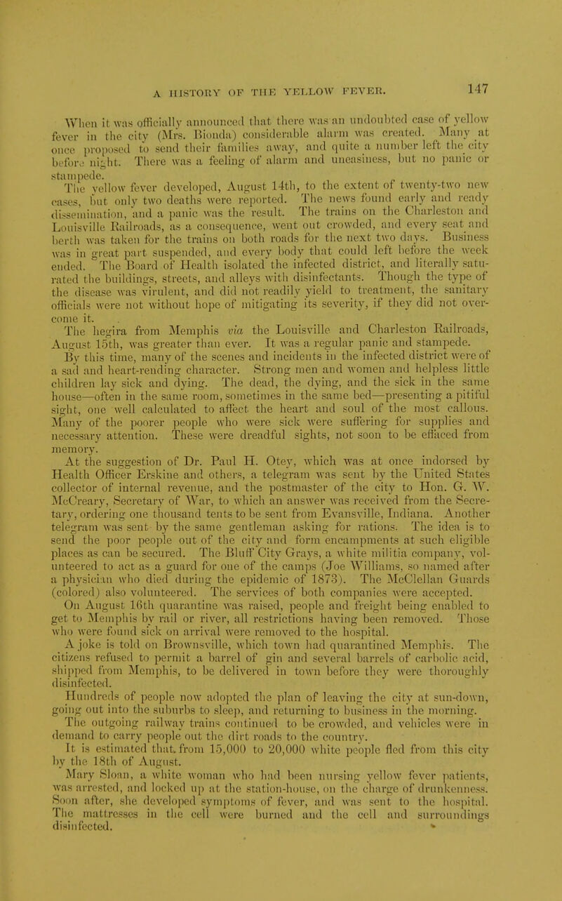 When it was officiallv announced tliat there was an undoubted case of yellow fever in the city (Mrs. Biondu) considerable alarm was created. Many at once proposed to send their families away, and quite a number left the city beforo ni^ht. Tliere was a feeling of alarm and uneasiness, but no panic or stampede. The yellow fever developed, August 14th, to the extent of twenty-two new cases, but only two deaths were reported. The news found early and ready dissemination, and a panic was the result. The trains on the Charleston and Louisville Railroads, as a consequence, went out crowded, and every seat and berth was taken for the trains on both roads for the next two days. Business was in great part suspended, and every body that could left before the week ended. Tiie Board of Health isolated the infected district, and literally satu- rated the buildings, streets, and alleys Avith disinfectants. Though the type of the disease was virulent, and did not readily yield to treatment, the sanitary officials were not without hope of mitigating its severity, if they did not over- come it. The hegira from Memphis via the Louisville and Charleston Railroads, August 15th, was greater than ever. It was a regular panic and stampede. By this time, many of the scenes and incidents in the infected district Avere of a sad and heart-rending character. Strong men and women and helpless little children lay sick and dying. The dead, the dying, and the sick in the same house—often in the same room, sometimes in the same bed—presenting a pitiful sight, one well calculated to affect the heart and soul of the most callous. Many of the poorer people who were sick were suffering for supplies and necessary attention. These were dreadful sights, not soon to be effaced from memory. At the suggestion of Dr. Paul H. Otey, Avhich was at once indorsed by Health Officer Erskine and others, a telegram was sent by the United States collector of internal revenue, and the postmaster of the city to Hon. G. W. McCreary, Secretary of War, to which an answer Avas received from the Secre- tary, ordering one thousand tents to be sent from Evansville, Indiana. Another telegram Avas sent by the same gentleman asking for rations. The idea is to send the poor people out of the city and form encampments at such eligible places as can be secured. The Bluff City Grays, a Avhite militia company, a'^oI- unteered to act as a guard for one of the camps (Joe Williams, so named after a physician who died during the epidemic of 1873). The McClellan Guards (colored) also volunteei'ed. The services of both companies Avere accepted. On August 16th quarantine Avas raised, people and freight being enabled to get to Memphis by rail or river, all restrictions having been remoA'ed. Those who Avere found sick on arrival Avere removed to the hospital. A joke is told on Brownsville, Avhich toAvn had quarantined Memphis. The citizens refused to permit a barrel of gin and several barrels of carbolic acid, shipped from Memphis, to be deliA^ered in town before they Avere thoroughly disinfected. Hundreds of people now adopted the plan of leaving the city at sun-doAvn, going out into the suburbs to sleep, and returning to business in the morning. The outgoing raihvay trains continued to be croAvded, and vehicles Avere in demand to carry people out the dirt roads to the country. It is estimated that, from 15,000 to 20,000 white people fled from this city by the 18th of August. Mary Sloan, a Avhite Avoman who had been nursing yellow foA'cr ]iationts, Avas arrested, and locked up at the station-house, on tlie charge of drunkenness. Soon after, she developed symptoms of fever, and Avas sent to the hospital. The mattresses in the cell Avere burned and the cell and surroundings disinfected. *