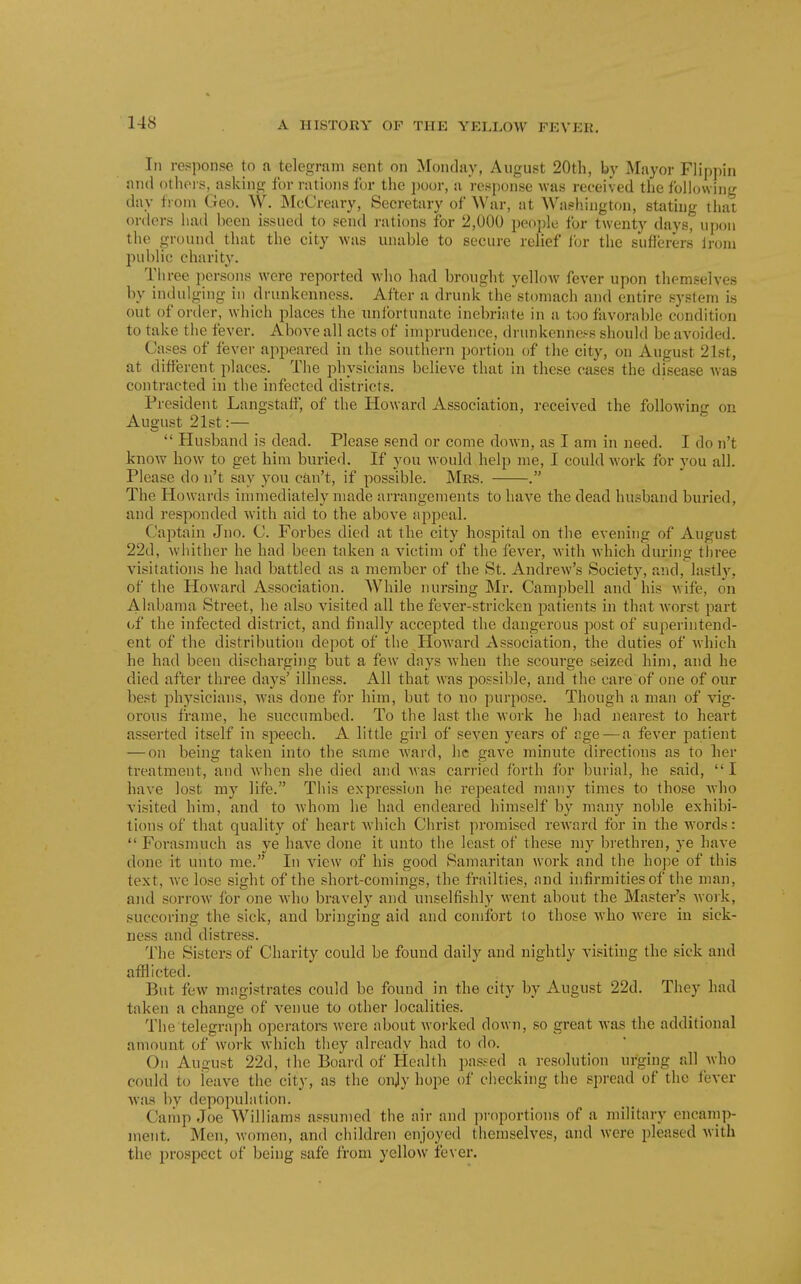 Ill response to a telegram sent on Monday, August 20th, by Mayor Flippin and others, asking for rations for tlie i)oor, a response was received the fbll(j\viiig day from Geo. W. McCreary, Secretary of War, at Wastiington, stating that orders had been issued to send rations for 2,000 people for twenty days, upon the ground that the city was unable to secure relief ibr the suflerers Ironi public charity. Tliree persons wore reported who had brought yelloAV fever upon themselves by indulging in drunkenness. After a drunk the stomach and entire system is out of ortler, which places the unlbrtunate inebriate in a too favorable condition to take the fever. Above all acts of imprudence, drunkenness should be avoided. Cases of fever appeared in the southern portion of the city, on August 21st, at different places. The physicians believe that in these cases the disease was contracted in the infected districts. President Langstaff, of the Howard Association, received the following on August 21st:—  Husband is dead. Please send or come down, as I am in need. I do n't know how to get him buried. If you would help me, I could work for you all. Please do n't say you can't, if possible. Mrs. . The Howards immediately made arrangements to have the dead husband buried, and responded with aid to the above appeal. Captain Jno. C. Forbes died at the city hospital on the evening of August 22d, whither he had been taken a victim of the fever, with which during tln-ee visitations he had battled as a member of the St. Andrew's Society, and, lastlj--, of the Howard Association. While nursing Mr. Campbell and his wife, on Ali^bama Street, he also visited all the fever-stricken patients in that Avorst part i>f the infected district, and finally accepted the dangerous post of superintend- ent of the distribution depot of the Howard Association, the duties of which he had been discharging but a few days when the scourge seized him, and he died after three days' illness. All that was possible, and the care of one of our best physicians, was done for him, but to no purpose. Though a man of vig- orous frame, he succumbed. To the last the work he had nearest to heart asserted itself in speech. A little girl of seven years of r.ge — a fever patient — on being taken into the same ward, he gave minute directions as to her treatment, and when she died and Avas carried forth for burial, he said, I have lost my life. This expression he repeated many times to those Avho visited him, and to Avhom he had endeared himself by many noble exhibi- tions of that quality of heart Avhich Clirist projnised rcAvard for in the AA-ords: Forasmuch as ye have done it unto the least of these my brethren, ye have done it unto me. In vicAV of his good Samaritan work and the hope of this text, Avc lose sight of the short-comings, the frailties, and infirmities of the man, and sorroAV for one Avho bravely and unselfishly went about the Master's Avork, succoring the sick, and bringing aid and comfort to those Avho Avere in sick- ness and distress. The Sisters of Charity could be found daily and nightly visiting the sick and afflicted. But fcAV magistrates could be found in the city by August 22d. They had taken a change of venue to other localities. The telegra])h operators were about Avorked down, so great Avas the additional amount of Avork Avhich they already had to do. On August 22d, the Board of Health passed a resolution urging all Avho could to leave the city, as the onjy hope of checking the spread of the fever AA'as by depopuliition. Caiiip Joe Williams assumed the air and proportions of a military encamp- ment. Men, Avomen, and children enjoyed themselves, and Avere pleased Avith the prospect of being safe from yellow fever.