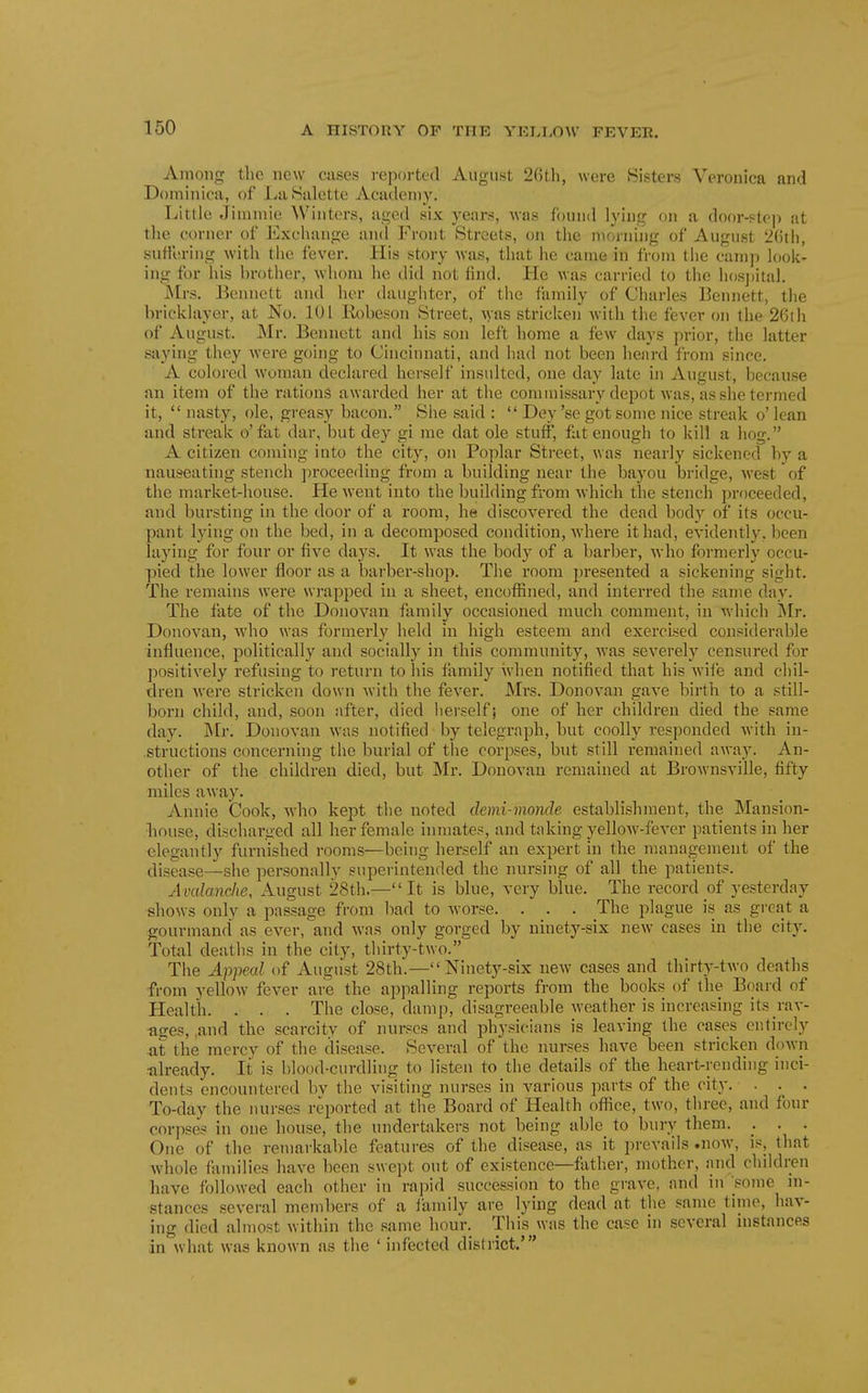 Among the new cuses i-eportcd August 2()th, were Sisters Veronica and Dominica, of LaSalette Academy. Little Jinimie Winters, aged six years, was found lying on a door-step at the corner of Exchange and Front Streets, on the morning of August 2(ith, sufi'ering with the fever. His story was, that he came in from the camp look- ing for his brother, whom he did not find. Ho was carried to the hos])ital. Mrs. Bennett and her daughter, of tlie family of Charles Bennett, the bricklayer, at No. 101 Kobesoii Street, Avas stricken with the fever on the 2Cth of August. Mr. Bennett and his son left home a few days prior, the latter saying they were going to Cincinnati, and had not been heard from since. A colored woman declared herself insulted, one day late in August, because an item of the rations awarded her at the conunissary depot was, as she termed it,  nasty, ole, gi'easy bacon. She said :  Dey 'sc got some nice streak o' lean and streak o'fat dar, but dey gi me dat ole stuff, fat enough to kill a hog. A citizen coming into the city, on Poplar Street, was nearly sickened by a nauseating stench proceeding from a building near the bayou bridge, west of the market-house. He went into the building from which the stench proceeded, and bursting in the door of a room, he discovered the dead body of its occu- pant lying on the bed, in a decomposed condition, Avhere it had, evidently, been laying for four or five days. It was the body of a barber, Avho formerly occu- pied the lower floor as a barber-shop. The room presented a sickening sight. The remains were wrapped in a sheet, encoffined, and interred the same day. The fate of the Donovan family occasioned much comment, in which i\Ir. Donovan, Avho was formerly held in high esteem and exercised considerable influence, politically and socially in this community, was severely censured for j)ositively refusing to return to his family when notified that his wife and cliil- dren Avere stricken down Avith the fever. Mrs. Donovan gave birth to a still- born child, and, soon after, died herself; one of her children died the same day. Mr. Donovan was notified by telegraph, but coolly responded with in- structions concerning the burial of the corpses, but still remained away. An- other of the children died, but Mr. Donovan remained at Brownsville, fifty miles away. Annie Cook, who kept the noted demi-monde establishment, the Mansion- liouse, discharged all her female inmates, and taking yellow-fever patients in her elegantly furnished rooms—being herself an expert in the management of the disease—she personally superintended the nursing of all the patients. Avalanche, August 28th.— It is blue, very blue. The record of yesterday shows only a passage from bad to worse. . . . The plague is as great a gourmand as ever, and was only gorged by ninety-six new cases in the city. Total deaths in the city, thirty-two. The Appeal of August 28th.— Ninety-six new cases and thirty-two deaths from yellow fever are the appalling reports from the books of the Board of Health. . . . The close, damp, disagreeable weather is increasing its rav- ases, and the scarcity of nurses and physicians is leaving the cases entirely at the mercy of the disease. Several of the nurses have been stricken down tilready. It is blood-curdling to listen to the details of the heart-rending inci- dents encountered bv the visiting nurses in various parts of the city. ... To-day the nurses reported at the Board of Health oflice, two, three, and four corpses in one house, the undertakers not being able to bury them. . . . One of the remarkable features of the disease, as it prevails .now, is, that whole families have been swept out of existence—fiither, mother, and cluldren have followed each other in rapid succession to the grave, and in some in- stances several members of a family are lying dead at the same time, hav- ing died almost within the same hour. This was the case in several mstances in what was known as the ' infected dislrict.'