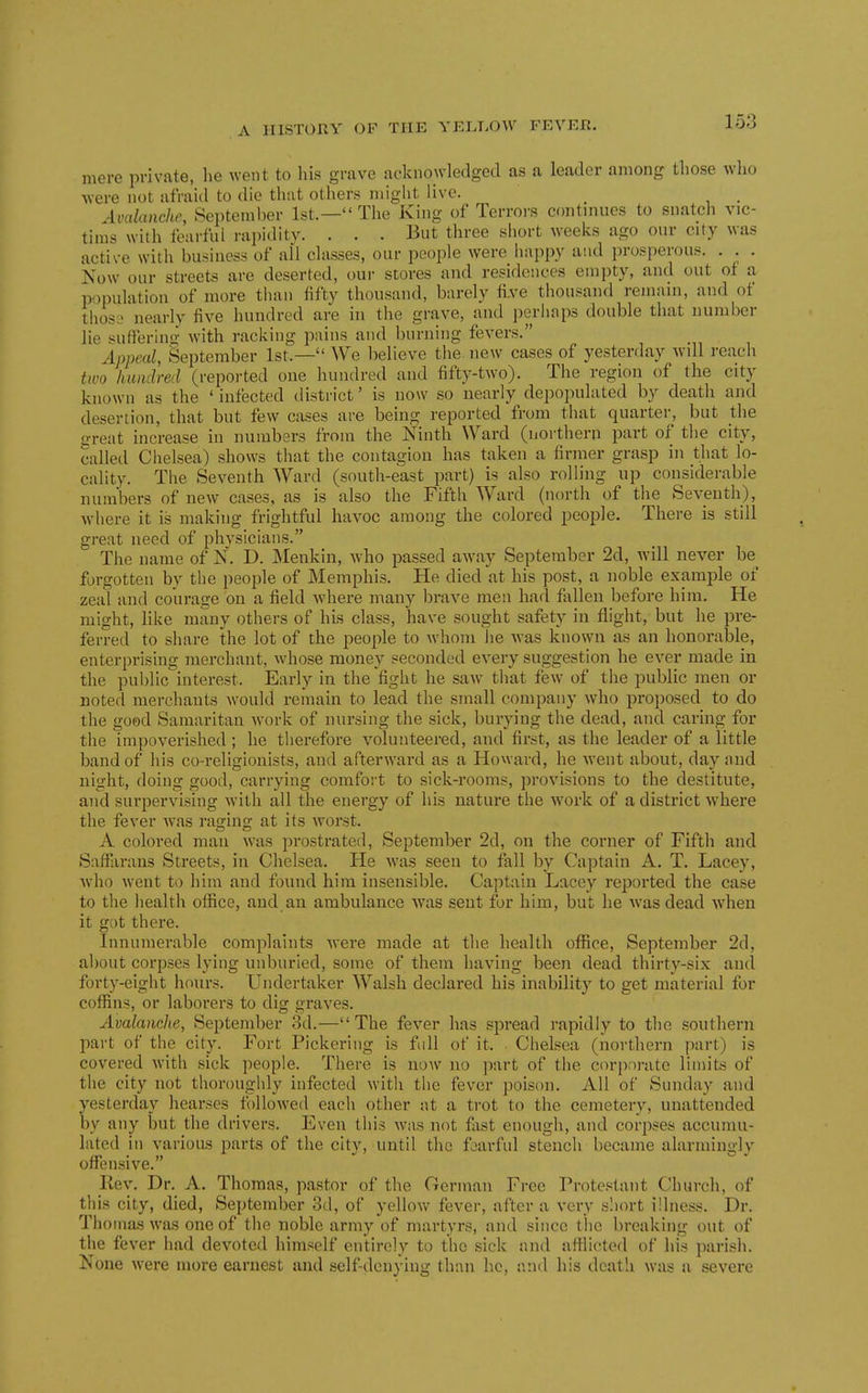 mere private, lie went to liis grave acknowledged as a leader among those who were not afraid to die that others might live. _ Aoalanche, September 1st.— The King of Terrors continues to siiatcli vic- tims with fearful rapiditv. . . • But three short weeks ago our city was active with business of all classes, our people were happy and prosperou.s. . . . Now our streets are deserted, our stores and residences empty, and out of a population of more than fifty thousand, barely fi-ve thousand remain, and of thosj nearly five hundred are in the grave, and perhaps double that number lie sutlering with racking pains and burning fevers. Appeal, September 1st.— We believe the new cases of yesterday will reach two hundred (reported one hundred and fifty-two). The region of the city known as the ' infected district' is now so nearly depopulated by death and desertion, that but few cases are being reported from that quarter, but the o-reat increase in numbers from the Ninth Ward (uorthern part of the city, called Chelsea) shows that the contagion has taken a firmer grasp in that lo- cality. The Seventh Ward (south-east part) is also rolling up considerable numbers of new cases, as is also the Fifth Ward (north of the Seventh), where it is making frightful havoc among the colored people. There is still great need of physicians. The name of N. D. Menkin, who passed away September 2d, Avill never be forgotten by the people of Memphis. He died at his post, a noble example oi zeal and courage on a field where many brave men had fallen before him. He might, like many others of his class, have sought safety in flight, but he pre- ferred to share the lot of the people to whom he was known as an honorable, enterprising merchant, whose money seconded every suggestion he ever made in the public interest. Early in the fight he saAV that few of the public men or noted merchants would remain to lead the small company who proposed to do the good Samaritan Avork of nursing the sick, burying the dead, and caring for the impoverished ; he therefore volunteered, and first, as the leader of a little band of his co-religionists, and afterward as a Howard, he went about, day and night, doing good, carrying comfort to sick-rooms, provisions to the destitute, and surpervising with all the energy of his nature the work of a district where the fever Avas raging at its Avorst. A colored man Avas prostrated, September 2d, on the corner of Fifth and Saffiirans Streets, in Chelsea. He AN'as seen to fall by Captain A. T. Lacey, Avho Avent to him and found him insensible. Captain Lacey reported the case to the health office, and an ambulance Avas sent for him, but he Avas dead Avhen it got there. Innumerable complaints Avere made at the health office, September 2d, about corpses lying unburied, some of them having been dead thirty-six and forty-eight hours. Undertaker Walsh declared his inability to get material for coffins, or laborers to dig graves. Avalanche, September 3d.—The fever has spread rapidly to the southern part of the city. Fort Pickering is full of it. Chelsea (northern part) is covered Avith sick people. There is noAv no part of the corporate limits of the city not thoroughly infected witli the fever poison. All of Sunday and yesterday hearses folloAved each other at a trot to the cemetery, unattended by any but the drivers. Even this Avas not flist enough, and corpses accumu- lated in various parts of the city, until the foarful stench became alarmingly offensive. Rev. Dr. A. Thomas, pastor of the German Free Protestant Church, of this city, died, September 3d, of yelloAv fever, after a \-ery short illness. Dr. Thomas was one of the noble army of martyrs, and since tlic breaking out of the fever had devoted himself entirely to the sick and afilicted of his parish. None Avere more earnest and self-denying than he, and his death Avas a severe