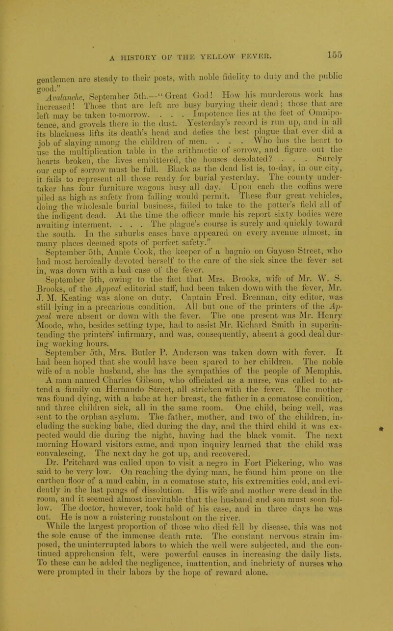 gentlemen arc steady to their posts, with noble fidelity to duty and the public Avalanche, September 5th.— Great God! How his murderous work has increased! Those that arc left are busy burying their dead ; those that are left may be taken to-morrow. . . . Impotcnee lies at the feet of Omiiipo- tence, and grovels there in the dust. Yesterday's record is run up, and in all its blackness lifts its death's head and defies the best plague that ever did a job of slayim? among the children of men. . . . Who has the heart to use the niultTplication table in the arithmetic of sorrow, and figure out the hearts broken, the lives eml)ittered, the houses desolated? . . . Surely our cup of sorrow must be full. Black as the dead list is, to-day, in our city, it fails to represent all those ready for burial yesterday. The county under- taker has four furniture wagons busy all day. Upon each the coffins were piled as high as safety from falling would permit. These four great vehicles, doing the -sviiolesale burial business, failed to take to the potter's field all of the indigent dead. At the time the officer made his report sixtyJ)odies were awaiting interment. . . . Tlie plague's course is surely and quickly toward the south. In the suburbs cases have api)eared on every avenue almost, in many places deemed spots of perfect safety. September 5th, Annie Cook, the keeper of a bagnio on Gayoso Street, who had most heroically devoted hei'self to the care of the sick since the fever set iu, was down with a bad case of the fever. September 5th, owing to the fact that Mrs. Brooks, Avife of Mr. W. S. Brooks, of the Appeal editorial staff, had been taken down with the fever, Mr. J. M. Keating was alone on duty. Captain Fred. Brennan, city editor, was still lying in a precarious condition. All but one of the printers of the Ap- peal were absent or down with the fever. The one present was Mr. Henry Moode, who, besides setting type, had to assist Mr. Richnrd Smith in superin- tending the printers' infirmary, and was, consequently, absent a good deal dur- ing working hours. September 5th, Mrs. Butler P. Anderson was taken down with fever. It had been hoped that she would have been spared to her children. The noble wife of a noble husband, she has the sympathies of the people of Memphis. A man named Charles Gibson, who officiated as a nurse, was called to at- tend a family on Hernando Street, all stricken with the fever. The mother was found dying, with a babe at her breast, the father in a comatose condition, and three children sick, all in the same room. One child, being well, was sent to the orphan asylum. The father, mother, and two of the children, in- cluding the sucking babe, died during the day, and the third child it was ex- pected would die during the night, having had the black vomit. The next morning Howard visitors came, and upon inquiry learned that the child was convalescing. The next day he got up, and recovered. Dr. Pritchard was called upon to visit a negro in Fort Pickering, who Avas said to be very low. On reaching the dying man, he found him prone on the earthen floor of a mud cabin, in a comatose state, his extremities cold, and evi- dently in the last pangs of dissolution. His wife and mother were dead in the room, and it seemed almost inevitable that the husband and son must soon fol- low. The doctor, however, took hold of his case, and iu three days he was out. He is now a roistering roustabout on the river. While the largest proportion of those who died fell by disease, this was not the sole cause of the immense deatli rate. The constant nervous strain im- posed, the uninterrupted labors to which the well were subjected, and the con- tinued apprehension felt, were powerful causes in increasing the daily lists. To these can be added the negligence, inattention, and inebriety of nurses who were prompted iu their labors by the hope of reward aloue.