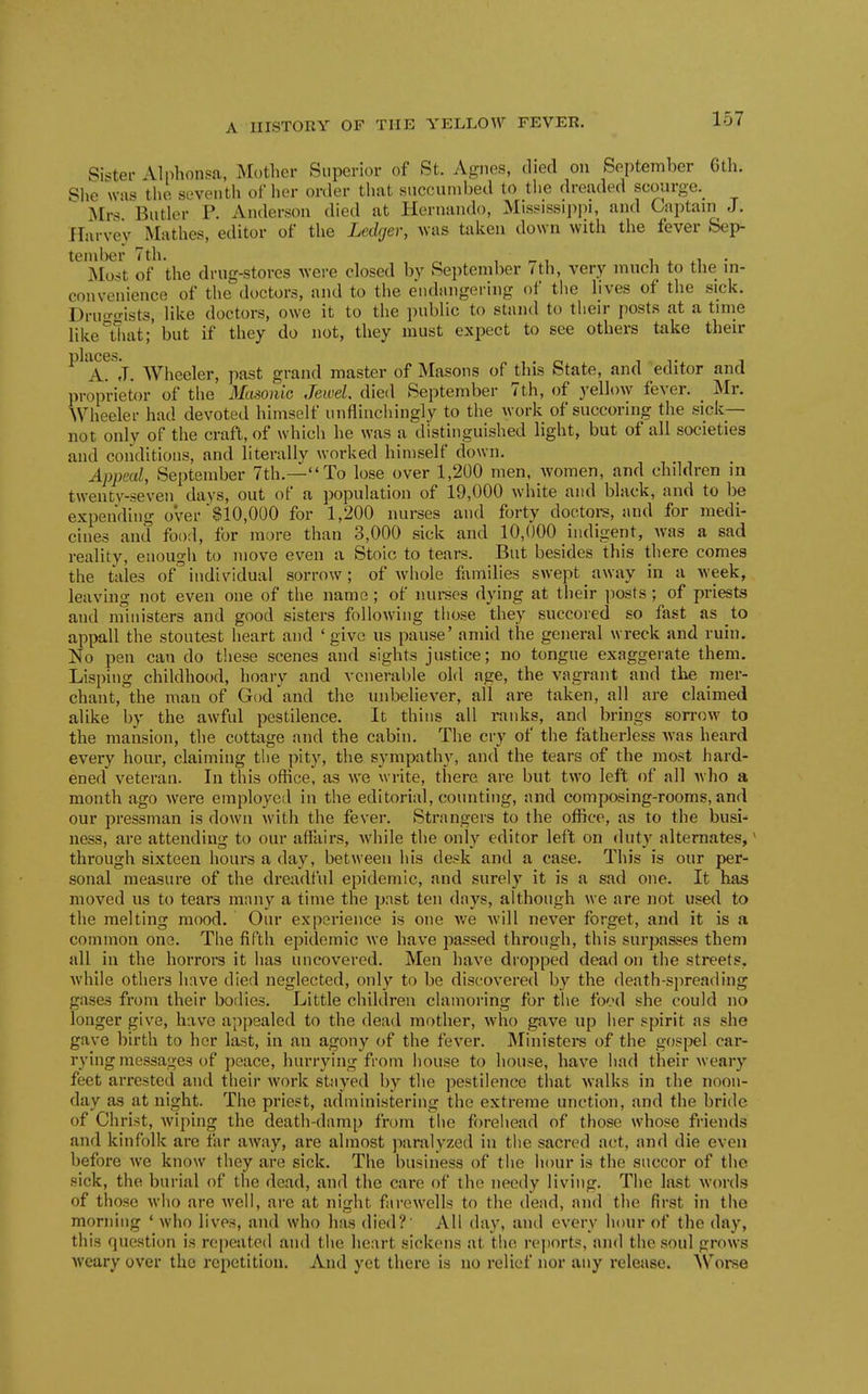 Sifter Alphonsa, Mother Superior of St. Agnes, died on September 6th. She was the seventh of her order that succumbed to the dreaded scourge. Mrs Butler P. Anderson died at Hernando, Mississipj)!, and Captain J. Harvey Mathes, editor of the Ledger, was taken down with the fever Sep- tember 7 th. ^ , ^ , 1 . ^1 • Most of the drug-stores were closed by September < th, very much to the in- convenience of the doctors, and to the endangering of the lives of the sick. Druc^o-ists, like doctors, owe it to the public to stand to their posts at a time like°that; but if they do not, they must expect to see others take their /L^j. Wheeler, past grand master of Masons of this State, and editor and proprietor of the Masonic Jewel, died September 7th, of yellow fever. Mr. AVheeler had devoted himself unflinchingly to the work of succoring the sick— not only of the craft, of which he was a distinguished light, but of all societies and conditions, and literally worked himself down. Appeal, September 7th.—To lose over 1,200 men, women, and children in twenty-seven days, out of a population of 19,000 white and black, and to be expending over $10,000 for 1,200 nurses and forty doctors, and for medi- cines and food, for more than 3,000 sick and 10,000 indigent, Avas a sad reality, enough to move even a Stoic to tears. But besides this there comes the tales ofindividual sorrow; of whole families swept away in a week, leaving not even one of the name ; of nui-ses dying at their posts; of priests and ministers and good sisters following those they succored so fast as to appall the stoutest heart and ' give us pause' amid the general wreck and ruin. No pen can do these scenes and sights justice; no tongue exaggerate them. Lisping childhood, hoary and venerable old age, the vagrant and tbe mer- chant, the man of God and the unbeliever, all are taken, all are claimed alike by the awful pestilence. It thins all ranks, and brings sorrow to the mansion, the cottage and the cabin. The cry of the fatherless was heard every hour, claiming the pity, the sympathy, and the tears of the most hard- ened veteran. In this office, as we write, there are but two left of all who a month ago were employed in the editorial, counting, and composing-rooms, and our pressman is down with the fever. Strangers to the office, as to the busi- ness, are attending to our afiiiirs, Avhile the only editor left on dut}' alternates, ^ through sixteen hours a day, between his desk and a case. This is our per- sonal measure of the dreadful epidemic, and surely it is a sad one. It has moved us to tears many a time the past ten days, although we are not used to the melting mood. Our experience is one we will never forget, and it is a common one. The fifth epidemic we have passed through, this surpasses them all in the horrors it has uncovered. Men have dropped dead on the streets, while others have died neglected, only to be discovered by the death-spreading gases from their bodies. Little children clamoring for tlie fo'.nl she could no longer give, have appealed to the dead mother, who gave up her spirit as she gave birth to her last, in an agony of the fever. Ministers of the gosi^el car- rying messages of peace, hurrying from house to house, have had their weary feet arrested and their work stayed by the pestilence tliat walks in the noon- day as at night. The priest, administering the extreme unction, and the bride of Christ, wiping the death-damp from the forehead of those whose friends and kinfolk are far away, are almost paralyzed in tiie sacred act, and die even before we know they are sick. The business of the hour is the succor of the sick, the burial of the dead, and the care of the needy living. The \i\st words of those who are well, are at night farewells to the dead, and the first in the morning ' who lives, and who has died?' All day, and every hour of the day, this question is repeated and tlie heart sickens at t!ie r('])orts, and the soul grows weary over the repetition. And yet thex-e is no relief nor any release. AVorse