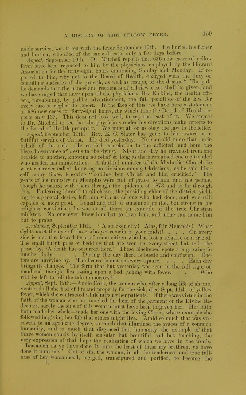 noble service, Avas taken with the fever September 10th. He buried his futher and brotlier, who died of the same disease, only a few days before. Appeal, September 10th.—Dr. JMitchell reports that 686 new cases of yellow fewr have been rei)orted to him by the jjhysicians employed by the Howai'd Association for the forty-eight hours end)racing Sunday and Monday. If re- ported to him, why not to the Board of Health, charged with the fluty of compiling statistics'of the growth, as well as results, of the disease? The pub- lic demands that the names and residences of all new cases shall be given, and Ave have urged that duty uyum all the physicians. Dr. Erskine, the health offi- cer,, threatening, by public advertisement, the full penalties of the law for every case of neglect to re})ort. In the face of this, we have here a statement of 686 new cases for forty-eight hours, for which time the Board of Health re- ports only 137. This does not look well, to say the least of it. We appeal to Dr. Aiitchell to see that the physicians under his directions make reports to the Board of Health promptly. We must all of us obey the law to the letter. Appeal, September 10th.—Rev. E. C. Slater has gone to his reward as a faitliful servant of Christ. He died yesterday. Ko man did more than he in behalf of the sick. He carried consolation to the afflicted, and bore the blessed assurance of Jesus to the dying. Night and day he traveled from one bedside to another, knowing no relief so long as there remained one unattended who needed his ministmtion. A faithful minister of the Methodist Church, he went wherever called, knowing no divisions among Christians; as he said him- self many times, knowing  nothing but Christ, and him crucified. The years of his ministry in Memphis were full of grace to him and his people, though he passed with them through the ejiidemic of 1873, and so far through this. Endearing himself to all classes, the presiding elder of the district, yield- ing to a general desire, left him with us as one who had done, and was still capable of more good. Genial and full of sunshine; gentle, but strong in his religious convictions, he was at all times an example of the true Christian minister. No one ever knew him but to love him, and none can name him but to praise. Avalandie, September 11th.—A stricken city! Alas, fair Memphis! What sights meet the eye of those who yet remain in your midst! . . . On every side is met the bowed form of some citizen who has lost a relative or a friend. The small burnt piles of bedding that are seen on every street but tells the passer-by, *A death has occurred here.' These blackened spots are growing in number daily. . . . During the day there is bustle and confusion. Doc- tors are hurrying by. The hearse is met on every square. . . . Each day brings its changes. The form that but yesterday was seen in the full vigor of manh(X)d, to-night lies tossing upon a bed, aching Avith fever. . . . AVho will be left to tell the tale to-morrow? Appeal, Sept. 12th.—Annie Cook, the woman who, after a long life of shame, ventured all she had of life and property for the sick, died Sept. 11th, of yellow fever, which she contracted while nursing her patients. If there w^as virtue in the fliith of the woman who but touched the hem of the garment of the Divine Re- deemer, surely the sins of this woman must have been forgiven her. Her faith hath made her whole—made her one with the loving Christ, whose example she followed in giving her life that others might live. Amid so much that was sor- rowful to an agonizing degree, so much that illumined the graces of a common liumanity, and so much that disgraced that humanity, the example of that brave woman stands by itself, singular but beautiful, sad but touching, the very expression of that hope the realizjition of which we have in the words, *' Inasmuch as ye have done it unto the least of these my brethren, ye have done it inito me. Out of sin, the woman, in all the tenderness and true full- ness of her womanhood, merged, transfigured and purified, to become the