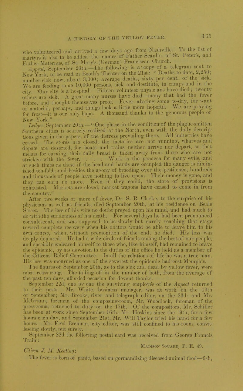 vho volunteered and arrived a few days a-o froni Nashvdlc To the list of martyrs is also to be added tlie names of Father bcanlm, ot bt. ieters, and Fatlier Materniis, of 8t. INIary's (German) Franciscan Church. AnncuL September 20tli.—The ibllowing is a' copy of a telegram sent to New York to be read in Booth's Tlieater on the 21st: Deaths to date, 2,2o0; number .sick now, about 8,000; average deaths, sixty per cent, of the siek. We are feeding some 10,000 persons, sick and destitute, m camps and m the city. Our city is a hospital. Fifteen volunteer phy.sicians have died ; twenty others are sick. A great many nurses have died—many that had the fever before, and thought themselves proof. Fever abating some to-day, for want of material, i)erhap3, and things look a little more hopeful. We are praying for frost—it is our only hope. A thousand thanks to the generous people of New York. „ , , • XecZ(/er, September 20th.—One phase in the condition of the plaguc-smitten Southern' cities is scarcely realized at the North, even with the daily rlescrip- t^ons given in the papers, of the distress prevailing there. All industries have ceased'. The stores are closed, the factories are not running, Avharves and depots are deserted, for boats and trains neither arrive nor depart, so that means for earning their daily bread is taken away from those who are not stricken with the fever. . . . Work is the panacea for many evils, and at such times as these if the head and hands are occupied the danger is dimin- ished ten-fold;-and besides the agony of brooding over the pestilence, hundreds and thousands of people have nothing to live upon. Their money is gone, and they can earn no more. Even if they could, the store of provisions is exhausted. Markets are closed, market wagons have ceased to come in from the country. After two weeks or more of fever, Dr. S. R. Clarke, to the surprise of his physicians as well as friends, died September 20th, at his residence on Beale Street The loss of his wife no d(jubt preyed upon his mind, and had much to do with the suddenness of his death. For several days he bad been pronounced convalescent, and was supposed to be slowly but surely reaching that stage toward complete recovery when his doctors would be able to leave him to his own course, when, without premonition of the end, he died. His loss ^vas deeply deplored. He had a wide circle of friends among the best of our peo])le, and specially endeared himself to those who, like himself, had remained to brave the epidemic, by his devotion to the duties of the office he held as a member of the Citizens' Relief Committee. In all the relations of life he was a true man. His loss was mourned as one of the severest the epidemic had cost Memphis. The figures of September 20th, as to the sick and dead by yellow fever, were most reassuring. The falling ott' in the number of both, from the average of the past ten days, aftbrded occasion for devout thanks. September 22d, one bv one the surviving employes of the Appeal returned to their posts. Mr. White, business manager, was at work on the l!)th of Sef)teml)er; Mr. Brooks, river and telegraph editor, on the 23d; and Mr. JMcGrann, foreman of the composing-room, Mr. Woo(Uock, foreman of the pre.s.s-rooni, returned to duty on the 17th. Of the compositors, INIr. Schiller lias been at work since September ICth, Mv. Hoskins since the 19th, for a few hours each day, and Septeml)er 21st, Mr. Will Taylor tried his hand for a few hours. Mr. Fred Brennan, city editor, was still confined to his room, conva- lescing slowly, ]>ut surely. Sopteiulier 22d the following postal card was received from George Francis Train : MaDLSON SliUARE, P. E. 49. Clt'tzr)). J. M. Kcatliifj: The fever is born of panic, based on gormandizing diseased animal food—fish,