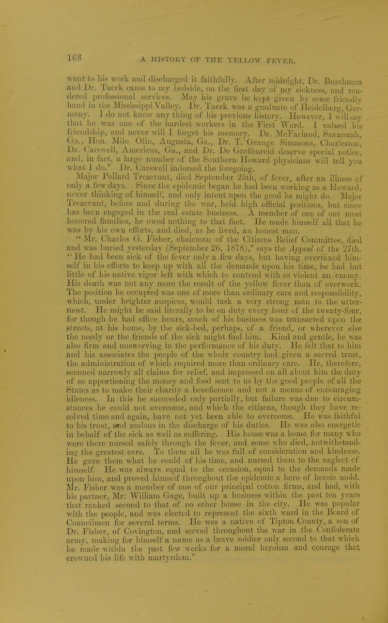 Aveiit to liis work ami (lisc]i;ii'<^e(l it faitlifully. After midnight, Dr. Biirclinian ami Dr. Tuerk came to my bedside, ou tlie'iirst dav of my sickness, find ren- dered profes.sional services. May his grave be kept green by eome Iricndiv lunul in the Missi.ssii)i)i Vallej-. Dr. Tuerk was a graduate of Heidelberg, Ger- many. I do not know any thing of liis previous history. However, I will .say that lie was one of tiie hardest workers in the First Ward. I valued his friendsliip, and never will I Ibrget his memory. Dr. INFcFarland, Savanuali, Ga., Hon. Milo Olin, Augusta, Ga., Dr. T.'Grange Simmons, Gharleston, Dr. Carswell, Americus, Ga., and Dr. De Graffenreid deserve special notice, and, in fact, a large number of the Southern Howard physicians will tell you ■what I do. Dr. Carswell indorsed the foregoing. ]\Iajor Pollard Trezevant, died September 25th, of fever, after an illness cf only a few days. Since the epidemic began he. had been working as a Howai d, never thinking of himself, and only intent upon the good he might do. Majcn- Trezevant, before and during the war, held high official positions, but since has been engnged in the real estate business. A member of one of our most honored flxmilies, lie owed nothing to that fact. He made himself all that he was by his own efforts, and died, as he lived, an honest man.  Mr. Charles G. Fisher, chairman of the Citizens Eelief Committee, died and was buried yesterday (September 26, 1878), says the Apjjeal of the 27th. He had been sick of the fever only a few days, but having overtaxed him- self in his efforts to keep up with all the demands upon his time, he h.ad but little of his native vigor left witli which to contend with so violent an enemy. His death was not any more the result of the yelloAV fever than of overwork. The jjosition he occui:ried was one of more than ordinary care and responsibility, Avhich, under brighter auspices, would task a very strong man to the \itter- most. He might be said literally to be on duty every hour of the twenty-four, for though he had ofhce hours, much of his business M'as transacted upon the streets, at his home, by the sick-bed, perhaps, of a friend, or wherever else the needy or the friends of the sick might find him. Kind and gentle, he was also firm and unswerving in the performance of his duty. He felt that to him and his associates the people of the whole country had given a sacred trust, the administration of which required more than ordinary care. He, therefore, scanned narrowly all claims for relief, and impressed on all about him the duty of so apportioning the money and food sent to us by the good people of all the States as to make their charity a beneficence and not a means of encouraging idleness. In this he succeeded only partially, but failure was due to circum- stances he could not overcome, and which the citizens, though they have re- solved time and again, have not yet been able to overcome. He was faithful to his trust, a*id zealous in the discharge of his duties. He was also energetic in behalf of the sick as well as suffering. His house was a home for many who were there nursed safely through the fever, and some who died, notwithstiuid- ing the greatest care. To them all he wiis full of consideration and kindness. He gave them what he could of his time, and nursed them to the neglect cf himself He was always equal to the occasion, equal to the demands made upon him, and proved himself throughout the epidemic a hero of heroic mold. Mr. Fisher was a member of one of our principal cotton firms, and had, with his partner, Mr; William Gage, built up a business within the jiast ten years that ranked second to that of no other house in the city. He was populnr with the people, and was elected to represent the sixth ward in the Ei;ard of Councilmen for several terms. He wiis a native of Tipton County, a son of Dr. Fisher, of Covington, and served throughout the war in the Confederate army, making for himself a name as a brave soldier only second to that which lie made Avithiu the past few weeks for a moral heroism and courage that, crowned his life with martyrdom.